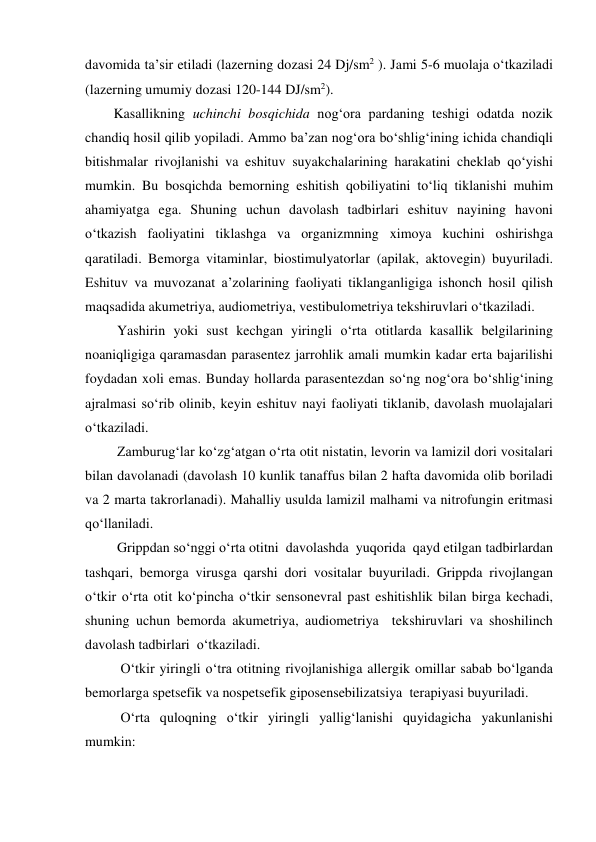 davomida ta’sir etiladi (lazerning dozasi 24 Dj/sm2 ). Jami 5-6 muolaja o‘tkaziladi 
(lazerning umumiy dozasi 120-144 DJ/sm2).  
Kasallikning uchinchi bosqichida nog‘ora pardaning teshigi odatda nozik 
chandiq hosil qilib yopiladi. Ammo ba’zan nog‘ora bo‘shlig‘ining ichida chandiqli 
bitishmalar rivojlanishi va eshituv suyakchalarining harakatini cheklab qo‘yishi 
mumkin. Bu bosqichda bemorning eshitish qobiliyatini to‘liq tiklanishi muhim 
ahamiyatga ega. Shuning uchun davolash tadbirlari eshituv nayining havoni 
o‘tkazish faoliyatini tiklashga va organizmning ximoya kuchini oshirishga 
qaratiladi. Bemorga vitaminlar, biostimulyatorlar (apilak, aktovegin) buyuriladi. 
Eshituv va muvozanat a’zolarining faoliyati tiklanganligiga ishonch hosil qilish 
maqsadida akumetriya, audiometriya, vestibulometriya tekshiruvlari o‘tkaziladi. 
 Yashirin yoki sust kechgan yiringli o‘rta otitlarda kasallik belgilarining 
noaniqligiga qaramasdan parasentez jarrohlik amali mumkin kadar erta bajarilishi 
foydadan xoli emas. Bunday hollarda parasentezdan so‘ng nog‘ora bo‘shlig‘ining 
ajralmasi so‘rib olinib, keyin eshituv nayi faoliyati tiklanib, davolash muolajalari 
o‘tkaziladi. 
 Zamburug‘lar ko‘zg‘atgan o‘rta otit nistatin, levorin va lamizil dori vositalari 
bilan davolanadi (davolash 10 kunlik tanaffus bilan 2 hafta davomida olib boriladi 
va 2 marta takrorlanadi). Mahalliy usulda lamizil malhami va nitrofungin eritmasi  
qo‘llaniladi. 
 Grippdan so‘nggi o‘rta otitni  davolashda  yuqorida  qayd etilgan tadbirlardan 
tashqari, bemorga virusga qarshi dori vositalar buyuriladi. Grippda rivojlangan 
o‘tkir o‘rta otit ko‘pincha o‘tkir sensonevral past eshitishlik bilan birga kechadi, 
shuning uchun bemorda akumetriya, audiometriya  tekshiruvlari va shoshilinch 
davolash tadbirlari  o‘tkaziladi.  
  O‘tkir yiringli o‘tra otitning rivojlanishiga allergik omillar sabab bo‘lganda  
bemorlarga spetsefik va nospetsefik giposensebilizatsiya  terapiyasi buyuriladi. 
  O‘rta quloqning o‘tkir yiringli yallig‘lanishi quyidagicha yakunlanishi 
mumkin: 

