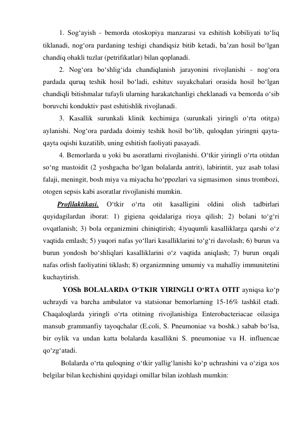  1. Sog‘ayish - bemorda otoskopiya manzarasi va eshitish kobiliyati to‘liq 
tiklanadi, nog‘ora pardaning teshigi chandiqsiz bitib ketadi, ba’zan hosil bo‘lgan 
chandiq ohakli tuzlar (petrifikatlar) bilan qoplanadi.  
 2. Nog‘ora bo‘shlig‘ida chandiqlanish jarayonini rivojlanishi - nog‘ora 
pardada quruq teshik hosil bo‘ladi, eshituv suyakchalari orasida hosil bo‘lgan  
chandiqli bitishmalar tufayli ularning harakatchanligi cheklanadi va bemorda o‘sib 
boruvchi konduktiv past eshitishlik rivojlanadi. 
 3. Kasallik surunkali klinik kechimiga (surunkali yiringli o‘rta otitga) 
aylanishi. Nog‘ora pardada doimiy teshik hosil bo‘lib, quloqdan yiringni qayta-
qayta oqishi kuzatilib, uning eshitish faoliyati pasayadi.  
 4. Bemorlarda u yoki bu asoratlarni rivojlanishi. O‘tkir yiringli o‘rta otitdan 
so‘ng mastoidit (2 yoshgacha bo‘lgan bolalarda antrit), labirintit, yuz asab tolasi 
falaji, meningit, bosh miya va miyacha ho‘ppozlari va sigmasimon  sinus trombozi, 
otogen sepsis kabi asoratlar rivojlanishi mumkin. 
Profilaktikasi. 
O‘tkir 
o‘rta 
otit 
kasalligini 
oldini 
olish 
tadbirlari 
quyidagilardan iborat: 1) gigiena qoidalariga rioya qilish; 2) bolani to‘g‘ri 
ovqatlanish; 3) bola organizmini chiniqtirish; 4)yuqumli kasalliklarga qarshi o‘z 
vaqtida emlash; 5) yuqori nafas yo‘llari kasalliklarini to‘g‘ri davolash; 6) burun va 
burun yondosh bo‘shliqlari kasalliklarini o‘z vaqtida aniqlash; 7) burun orqali 
nafas orlish faoliyatini tiklash; 8) organizmning umumiy va mahalliy immunitetini 
kuchaytirish. 
   YOSh BOLALARDA O‘TKIR YIRINGLI O‘RTA OTIT ayniqsa ko‘p 
uchraydi va barcha ambulator va statsionar bemorlarning 15-16% tashkil etadi. 
Chaqaloqlarda yiringli o‘rta otitning rivojlanishiga Enterobacteriacae oilasiga 
mansub grammanfiy tayoqchalar (E.coli, S. Pneumoniae va boshk.) sabab bo‘lsa, 
bir oylik va undan katta bolalarda kasallikni S. pneumoniae va H. influencae  
qo‘zg‘atadi. 
  Bolalarda o‘rta quloqning o‘tkir yallig‘lanishi ko‘p uchrashini va o‘ziga xos 
belgilar bilan kechishini quyidagi omillar bilan izohlash mumkin: 
