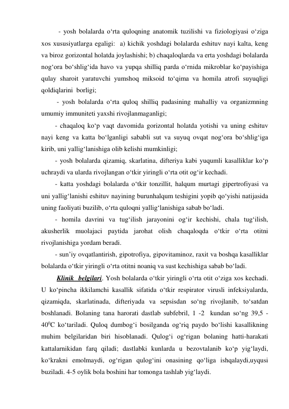   - yosh bolalarda o‘rta quloqning anatomik tuzilishi va fiziologiyasi o‘ziga 
xos xususiyatlarga egaligi:  a) kichik yoshdagi bolalarda eshituv nayi kalta, keng  
va biroz gorizontal holatda joylashishi; b) chaqaloqlarda va erta yoshdagi bolalarda 
nog‘ora bo‘shlig‘ida havo va yupqa shilliq parda o‘rnida mikroblar ko‘payishiga 
qulay sharoit yaratuvchi yumshoq miksoid to‘qima va homila atrofi suyuqligi 
qoldiqlarini  borligi; 
 - yosh bolalarda o‘rta quloq shilliq padasining mahalliy va organizmning 
umumiy immuniteti yaxshi rivojlanmaganligi; 
- chaqaloq ko‘p vaqt davomida gorizontal holatda yotishi va uning eshituv 
nayi keng va katta bo‘lganligi sababli sut va suyuq ovqat nog‘ora bo‘shlig‘iga 
kirib, uni yallig‘lanishiga olib kelishi mumkinligi; 
- yosh bolalarda qizamiq, skarlatina, difteriya kabi yuqumli kasalliklar ko‘p 
uchraydi va ularda rivojlangan o‘tkir yiringli o‘rta otit og‘ir kechadi. 
- katta yoshdagi bolalarda o‘tkir tonzillit, halqum murtagi gipertrofiyasi va 
uni yallig‘lanishi eshituv nayining burunhalqum teshigini yopib qo‘yishi natijasida 
uning faoliyati buzilib, o‘rta quloqni yallig‘lanishiga sabab bo‘ladi. 
- homila davrini va tug‘ilish jarayonini og‘ir kechishi, chala tug‘ilish, 
akusherlik muolajaci paytida jarohat olish chaqaloqda o‘tkir o‘rta otitni 
rivojlanishiga yordam beradi.      
- sun’iy ovqatlantirish, gipotrofiya, gipovitaminoz, raxit va boshqa kasalliklar 
bolalarda o‘tkir yiringli o‘rta otitni noaniq va sust kechishiga sabab bo‘ladi. 
 Klinik  belgilari. Yosh bolalarda o‘tkir yiringli o‘rta otit o‘ziga xos kechadi. 
U ko‘pincha ikkilamchi kasallik sifatida o‘tkir respirator virusli infeksiyalarda, 
qizamiqda, skarlatinada, difteriyada va sepsisdan so‘ng rivojlanib, to‘satdan 
boshlanadi. Bolaning tana harorati dastlab subfebril, 1 -2  kundan so‘ng 39,5 - 
400C ko‘tariladi. Quloq dumbog‘i bosilganda og‘riq paydo bo‘lishi kasallikning 
muhim belgilaridan biri hisoblanadi. Qulog‘i og‘rigan bolaning hatti-harakati 
kattalarnikidan farq qiladi; dastlabki kunlarda u bezovtalanib ko‘p yig‘laydi, 
ko‘krakni emolmaydi, og‘rigan qulog‘ini onasining qo‘liga ishqalaydi,uyqusi 
buziladi. 4-5 oylik bola boshini har tomonga tashlab yig‘laydi.  
