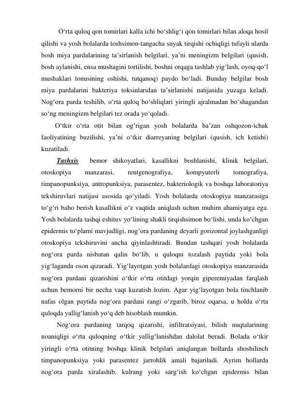   O‘rta quloq qon tomirlari kalla ichi bo‘shlig‘i qon tomirlari bilan aloqa hosil 
qilishi va yosh bolalarda toshsimon-tangacha suyak tirqishi ochiqligi tufayli ularda 
bosh miya pardalarining ta’sirlanish belgilari, ya’ni meningizm belgilari (qusish, 
bosh aylanishi, ensa mushagini tortilishi, boshni orqaga tashlab yig‘lash, oyoq-qo‘l 
mushaklari tonusining oshishi, tutqanoq) paydo bo‘ladi. Bunday belgilar bosh 
miya pardalarini bakteriya toksinlaridan ta’sirlanishi natijasida yuzaga keladi. 
Nog‘ora parda teshilib, o‘rta quloq bo‘shliqlari yiringli ajralmadan bo‘shagandan 
so‘ng meningizm belgilari tez orada yo‘qoladi.     
O‘tkir o‘rta otit bilan og‘rigan yosh bolalarda ba’zan oshqozon-ichak 
faoliyatining buzilishi, ya’ni o‘tkir diarreyaning belgilari (qusish, ich ketishi) 
kuzatiladi. 
 Tashxis  bemor shikoyatlari, kasallikni boshlanishi, klinik belgilari, 
otoskopiya 
manzarasi, 
rentgenografiya, 
kompyuterli 
tomografiya, 
timpanopunksiya, antropunksiya, parasentez, bakteriologik va boshqa laboratoriya 
tekshiruvlari natijasi asosida qo‘yiladi. Yosh bolalarda otoskopiya manzarasiga 
to‘g‘ri baho berish kasallikni o‘z vaqtida aniqlash uchun muhim ahamiyatga ega. 
Yosh bolalarda tashqi eshituv yo‘lining shakli tirqishsimon bo‘lishi, unda ko‘chgan 
epidermis to‘plami mavjudligi, nog‘ora pardaning deyarli gorizontal joylashganligi 
otoskopiya tekshiruvini ancha qiyinlashtiradi. Bundan tashqari yosh bolalarda 
nog‘ora parda nisbatan qalin bo‘lib, u quloqni tozalash paytida yoki bola 
yig‘laganda oson qizaradi. Yig‘layotgan yosh bolalardagi otoskopiya manzarasida 
nog‘ora pardani qizarishini o‘tkir o‘rta otitdagi yorqin giperemiyadan farqlash 
uchun bemorni bir necha vaqt kuzatish lozim. Agar yig‘layotgan bola tinchlanib 
nafas olgan paytida nog‘ora pardani rangi o‘zgarib, biroz oqarsa, u holda o‘rta 
quloqda yallig‘lanish yo‘q deb hisoblash mumkin.   
 Nog‘ora pardaning tarqoq qizarishi, infiltratsiyasi, bilish nuqtalarining 
noaniqligi o‘rta quloqning o‘tkir yallig‘lanishdan dalolat beradi. Bolada o‘tkir 
yiringli o‘rta otitning boshqa klinik belgilari aniqlangan hollarda shoshilinch  
timpanopunksiya yoki parasentez jarrohlik amali bajariladi. Ayrim hollarda 
nog‘ora parda xiralashib, kulrang yoki sarg‘ish ko‘chgan epidermis bilan 
