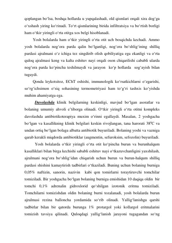 qoplangan bo‘lsa, boshqa hollarda u yupqalashadi, old qismlari orqali xira dog‘ga 
o‘xshash yiring ko‘rinadi. To‘rt qismlarining birida infiltratsiya va bo‘rtish borligi 
ham o‘tkir yiringli o‘rta otitga xos belgi hisoblanadi. 
Yosh bolalarda ham o‘tkir yiringli o‘rta otit uch bosqichda kechadi. Ammo 
yosh bolalarda nog‘ora parda qalin bo‘lganligi, nog‘ora bo‘shlig‘ining shilliq 
pardasi ajralmani o‘z ichiga tez singdirib olish qobiliyatiga ega ekanligi va o‘rta 
quloq ajralmasi keng va kalta eshituv nayi orqali oson chiqarilishi cababli ularda 
nog‘ora parda ko‘pincha teshilmaydi va jarayon  ko‘p hollarda  sog‘ayish bilan 
tugaydi. 
Qonda leykotsitoz, EChT oshishi, immunologik ko‘rsatkichlarni o‘zgarishi, 
so‘rg‘ichsimon o‘siq sohasining termometriyasi ham to‘g‘ri tashxis ko‘yishda 
muhim ahamiyatga ega. 
  Davolashda klinik belgilarning keskinligi, mavjud bo‘lgan asoratlar va 
bolaning umumiy ahvoli e’tiborga olinadi. O‘tkir yiringli o‘rta otitni kompleks 
davolashda antibiotikoterapiya muxim o‘rinni egallaydi. Masalan, 2 yoshgacha 
bo‘lgan va kasallikning klinik belgilari keskin rivojlangan, tana harorati 380C va 
undan ortiq bo‘lgan bolaga albatta antibiotik buyuriladi. Bolaning yoshi va vazniga 
qarab kerakli miqdorda antibiotiklar (augmentin, sefuroksim, sefozolin) buyuriladi. 
  Yosh bolalarda o‘tkir yiringli o‘rta otit ko‘pincha burun va burunhalqum 
kasalliklari bilan birga kechishi sababli eshituv nayi o‘tkazuvchanligini yaxshilash, 
ajralmani nog‘ora bo‘shlig‘idan chiqarish uchun burun va burun-halqum shilliq 
pardasi shishini kamaytirish tadbirlari o‘tkaziladi. Buning uchun bolaning burniga 
0,05% naftizin, sanorin, nazivin  kabi qon tomirlarni toraytiruvchi tomchilar 
tomiziladi. Bir yoshgacha bo‘lgan bolaning burniga emishidan 10 daqiqa oldin  bir 
tomchi 0,1% adrenalin gidroxlorid qo‘shilgan izotonik eritma tomiziladi. 
Tomchilarni tomizishdan oldin bolaning burni tozalanadi, yosh bolalarda burun 
ajralmasi rezina balloncha yordamida so‘rib olinadi. Yallig‘lanishga qarshi 
tadbirlar bilan bir qatorda burunga 1% protargol yoki kollargol eritmalarini 
tomizish tavsiya qilinadi. Quloqdagi yallig‘lanish jarayoni tugagandan so‘ng 
