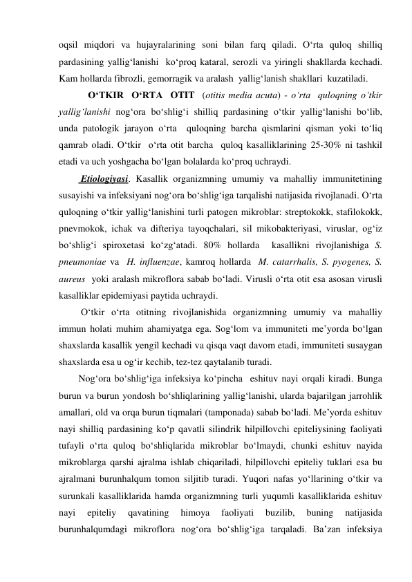 oqsil miqdori va hujayralarining soni bilan farq qiladi. O‘rta quloq shilliq 
pardasining yallig‘lanishi  ko‘proq kataral, serozli va yiringli shakllarda kechadi. 
Kam hollarda fibrozli, gemorragik va aralash  yallig‘lanish shakllari  kuzatiladi. 
    O‘TKIR  O‘RTA  OTIT  (otitis media acuta) - o‘rta  quloqning o‘tkir 
yallig‘lanishi nog‘ora bo‘shlig‘i shilliq pardasining o‘tkir yallig‘lanishi bo‘lib, 
unda patologik jarayon o‘rta  quloqning barcha qismlarini qisman yoki to‘liq 
qamrab oladi. O‘tkir  o‘rta otit barcha  quloq kasalliklarining 25-30% ni tashkil 
etadi va uch yoshgacha bo‘lgan bolalarda ko‘proq uchraydi. 
 Etiologiyasi. Kasallik organizmning umumiy va mahalliy immunitetining 
susayishi va infeksiyani nog‘ora bo‘shlig‘iga tarqalishi natijasida rivojlanadi. O‘rta 
quloqning o‘tkir yallig‘lanishini turli patogen mikroblar: streptokokk, stafilokokk, 
pnevmokok, ichak va difteriya tayoqchalari, sil mikobakteriyasi, viruslar, og‘iz 
bo‘shlig‘i spiroxetasi ko‘zg‘atadi. 80% hollarda  kasallikni rivojlanishiga S. 
pneumoniae va  H. influenzae, kamroq hollarda  M. catarrhalis, S. pyogenes, S. 
aureus  yoki aralash mikroflora sabab bo‘ladi. Virusli o‘rta otit esa asosan virusli 
kasalliklar epidemiyasi paytida uchraydi. 
 O‘tkir o‘rta otitning rivojlanishida organizmning umumiy va mahalliy  
immun holati muhim ahamiyatga ega. Sog‘lom va immuniteti me’yorda bo‘lgan 
shaxslarda kasallik yengil kechadi va qisqa vaqt davom etadi, immuniteti susaygan 
shaxslarda esa u og‘ir kechib, tez-tez qaytalanib turadi. 
Nog‘ora bo‘shlig‘iga infeksiya ko‘pincha  eshituv nayi orqali kiradi. Bunga 
burun va burun yondosh bo‘shliqlarining yallig‘lanishi, ularda bajarilgan jarrohlik 
amallari, old va orqa burun tiqmalari (tamponada) sabab bo‘ladi. Me’yorda eshituv 
nayi shilliq pardasining ko‘p qavatli silindrik hilpillovchi epiteliysining faoliyati 
tufayli o‘rta quloq bo‘shliqlarida mikroblar bo‘lmaydi, chunki eshituv nayida 
mikroblarga qarshi ajralma ishlab chiqariladi, hilpillovchi epiteliy tuklari esa bu 
ajralmani burunhalqum tomon siljitib turadi. Yuqori nafas yo‘llarining o‘tkir va 
surunkali kasalliklarida hamda organizmning turli yuqumli kasalliklarida eshituv 
nayi 
epiteliy 
qavatining 
himoya 
faoliyati 
buzilib, 
buning 
natijasida 
burunhalqumdagi mikroflora nog‘ora bo‘shlig‘iga tarqaladi. Ba’zan infeksiya 
