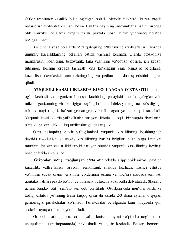 O‘tkir respirator kasallik bilan og‘rigan bolada birinchi navbatda burun orqali 
nafas olish faoliyati tiklanishi lozim. Eshituv nayining anatomik tuzilishini hisobga 
olib emizikli bolalarni ovqatlantirish paytida boshi biroz yuqoriroq holatda  
bo‘lgani maqul. 
Ko‘pincha yosh bolalarda o‘rta quloqning o‘tkir yiringli yallig‘lanishi boshqa 
umumiy kasalliklarning belgilari ostida yashirin kechadi. Ularda otoskopiya 
manzarasini noaniqligi, bezovtalik, tana vazninini yo‘qotish, qusish, ich ketish, 
tutqanoq, boshini orqaga tashlash, ona ko‘kragini ema olmaslik belgilarini 
kuzatilishi davolashda otorinolaringolog va pediatrni  ishtiroq etishini taqozo 
qiladi.  
 YUQUMLI KASALLIKLARDA RIVOJLANGAN O‘RTA OTIT odatda 
og‘ir kechadi va organizm himoya kuchining pasayishi hamda qo‘zg‘atuvchi 
mikroorganizmning virulentligiga bog‘liq bo‘ladi. Infeksiya nog‘ora bo‘shlig‘iga 
eshituv nayi orqali, ba’zan gematogen yoki limfogen yo‘llar orqali tarqaladi. 
Yuqumli kasalliklarda yallig‘lanish jarayoni ikkala quloqda bir vaqtda rivojlanib, 
o‘rta va ba’zan ichki quloq tuzilmalariga tez tarqaladi. 
O‘rta quloqning o‘tkir yallig‘lanishi yuqumli kasallikning boshlang‘ich 
davrida rivojlanishi va asosiy kasallikning barcha belgilari bilan birga kechishi 
mumkin; ba’zan esa u ikkilamchi jarayon sifatida yuqumli kasallikning keyingi 
bosqichlarida rivojlanadi. 
 Grippdan so‘ng rivojlangan o‘rta otit odatda gripp epidemiyasi paytida 
kuzatilib, yallig‘lanish jarayoni gemorragik shaklda kechadi. Tashqi eshituv 
yo‘lining suyak qismi terisining epidermisi ostiga va nog‘ora pardada teri osti 
qontalashishlari paydo bo‘lib, gemorragik pufakcha yoki bulla deb ataladi. Shuning 
uchun bunday otit  bullyoz otit deb yuritiladi. Otoskopiyada nog‘ora parda va 
tashqi eshituv yo‘lining terisi tarqoq qizarishi ostida 2-3 dona aylana to‘q-qizil 
gemorragik pufakchalar ko‘rinadi. Pufakchalar ochilganda kam miqdorda qon 
aralash suyuq ajralma paydo bo‘ladi.  
Grippdan so‘nggi o‘rta otitda yallig‘lanish jarayoni ko‘pincha nog‘ora usti 
chuqurligida (epitimpanumda) joylashadi va og‘ir kechadi. Ba’zan bemorda 
