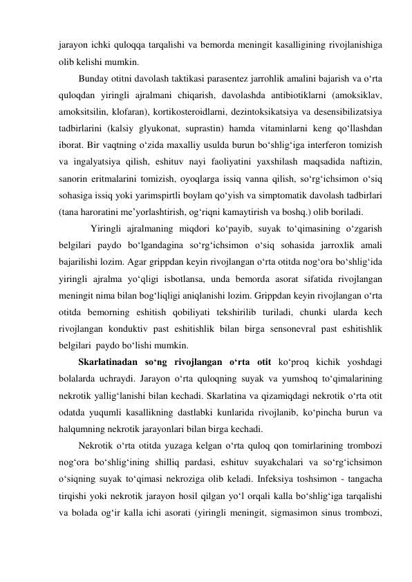 jarayon ichki quloqqa tarqalishi va bemorda meningit kasalligining rivojlanishiga 
olib kelishi mumkin.  
Bunday otitni davolash taktikasi parasentez jarrohlik amalini bajarish va o‘rta 
quloqdan yiringli ajralmani chiqarish, davolashda antibiotiklarni (amoksiklav, 
amoksitsilin, klofaran), kortikosteroidlarni, dezintoksikatsiya va desensibilizatsiya 
tadbirlarini (kalsiy glyukonat, suprastin) hamda vitaminlarni keng qo‘llashdan 
iborat. Bir vaqtning o‘zida maxalliy usulda burun bo‘shlig‘iga interferon tomizish 
va ingalyatsiya qilish, eshituv nayi faoliyatini yaxshilash maqsadida naftizin, 
sanorin eritmalarini tomizish, oyoqlarga issiq vanna qilish, so‘rg‘ichsimon o‘siq 
sohasiga issiq yoki yarimspirtli boylam qo‘yish va simptomatik davolash tadbirlari 
(tana haroratini me’yorlashtirish, og‘riqni kamaytirish va boshq.) olib boriladi.  
     Yiringli ajralmaning miqdori ko‘payib, suyak to‘qimasining o‘zgarish 
belgilari paydo bo‘lgandagina so‘rg‘ichsimon o‘siq sohasida jarroxlik amali 
bajarilishi lozim. Agar grippdan keyin rivojlangan o‘rta otitda nog‘ora bo‘shlig‘ida 
yiringli ajralma yo‘qligi isbotlansa, unda bemorda asorat sifatida rivojlangan 
meningit nima bilan bog‘liqligi aniqlanishi lozim. Grippdan keyin rivojlangan o‘rta 
otitda bemorning eshitish qobiliyati tekshirilib turiladi, chunki ularda kech 
rivojlangan konduktiv past eshitishlik bilan birga sensonevral past eshitishlik  
belgilari  paydo bo‘lishi mumkin. 
Skarlatinadan so‘ng rivojlangan o‘rta otit ko‘proq kichik yoshdagi 
bolalarda uchraydi. Jarayon o‘rta quloqning suyak va yumshoq to‘qimalarining 
nekrotik yallig‘lanishi bilan kechadi. Skarlatina va qizamiqdagi nekrotik o‘rta otit 
odatda yuqumli kasallikning dastlabki kunlarida rivojlanib, ko‘pincha burun va 
halqumning nekrotik jarayonlari bilan birga kechadi. 
Nekrotik o‘rta otitda yuzaga kelgan o‘rta quloq qon tomirlarining trombozi 
nog‘ora bo‘shlig‘ining shilliq pardasi, eshituv suyakchalari va so‘rg‘ichsimon 
o‘siqning suyak to‘qimasi nekroziga olib keladi. Infeksiya toshsimon - tangacha 
tirqishi yoki nekrotik jarayon hosil qilgan yo‘l orqali kalla bo‘shlig‘iga tarqalishi 
va bolada og‘ir kalla ichi asorati (yiringli meningit, sigmasimon sinus trombozi, 
