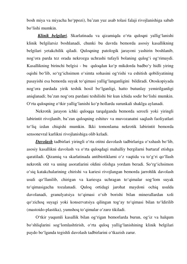 bosh miya va miyacha ho‘ppozi), ba’zan yuz asab tolasi falaji rivojlanishiga sabab 
bo‘lishi mumkin. 
  Klinik belgilari. Skarlatinada va qizamiqda o‘rta quloqni yallig‘lanishi 
klinik belgilarsiz boshlanadi, chunki bu davrda bemorda asosiy kasallikning 
belgilari yetakchilik qiladi. Quloqning patologik jarayoni yashirin boshlanib, 
nog‘ora parda tez orada nekrozga uchrashi tufayli bolaning qulog‘i og‘rimaydi. 
Kasallikning birinchi belgisi - bu  quloqdan ko‘p mikdorda badbo‘y hidli yiring 
oqishi bo‘lib, so‘rg‘ichsimon o‘simta sohasini og‘rishi va eshitish qobiliyatining 
pasayishi esa bemorda suyak to‘qimasi yallig‘langanligini  bildiradi. Otoskopiyada 
nog‘ora pardada yirik teshik hosil bo‘lganligi, hatto butunlay yemirilganligi 
aniqlanadi; ba’zan nog‘ora pardani teshilishi bir kun ichida sodir bo‘lishi mumkin. 
O‘rta quloqning o‘tkir yallig‘lanishi ko‘p hollarda surunkali shaklga aylanadi. 
Nekrotik jarayon ichki quloqqa tarqalganda bemorda serozli yoki yiringli 
labirintit rivojlanib, ba’zan quloqning eshituv va muvozanatni saqlash faoliyatlari 
to‘liq izdan chiqishi mumkin. Ikki tomonlama nekrotik labirintit bemorda 
sensonevral karlikni rivojlanishiga olib keladi. 
Davolash tadbirlari yiringli o‘rta otitni davolash tadbirlariga o‘xshash bo‘lib, 
asosiy kasallikni davolash va o‘rta quloqdagi mahalliy bergilarni bartaraf etishga 
qaratiladi. Qizamiq va skarlatinada antibiotiklarni o‘z vaqtida va to‘g‘ri qo‘llash 
nekrotik otit va uning asoratlarini oldini olishga yordam beradi. So‘rg‘ichsimon 
o‘siq katakchalarining chirishi va kariesi rivojlangan bemorda jarrohlik davolash 
usuli qo‘llanilib, chirigan va kariesga uchragan to‘qimalar sog‘lom suyak 
to‘qimasigacha tozalanadi. Quloq ortidagi jarohat maydoni ochiq usulda 
davolanadi, granulyatsiya to‘qimasi o‘sib borishi bilan minerallardan xoli 
qo‘zichoq suyagi yoki konservatsiya qilingan tog‘ay to‘qimasi bilan to‘ldirilib 
(mastoido-plastika), yumshoq to‘qimalar o‘zaro tikiladi. 
O‘tkir yuqumli kasallik bilan og‘rigan bemorlarda burun, og‘iz va halqum 
bo‘shliqlarini sog‘lomlashtirish, o‘rta quloq yallig‘lanishining klinik belgilari 
paydo bo‘lganda tegishli davolash tadbirlarini o‘tkazish zarur. 
