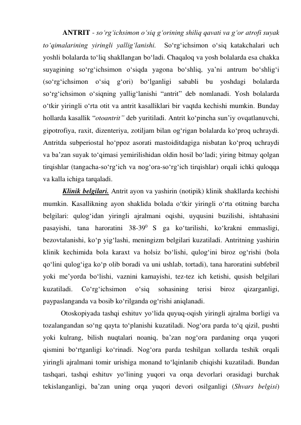    ANTRIT - so‘rg‘ichsimon o‘siq g‘orining shiliq qavati va g‘or atrofi suyak 
to‘qimalarining yiringli yallig‘lanishi.  So‘rg‘ichsimon o‘siq katakchalari uch 
yoshli bolalarda to‘liq shakllangan bo‘ladi. Chaqaloq va yosh bolalarda esa chakka 
suyagining so‘rg‘ichsimon o‘siqda yagona bo‘shliq, ya’ni antrum bo‘shlig‘i 
(so‘rg‘ichsimon o‘siq g‘ori) bo‘lganligi sababli bu yoshdagi bolalarda 
so‘rg‘ichsimon o‘siqning yallig‘lanishi “antrit” deb nomlanadi. Yosh bolalarda 
o‘tkir yiringli o‘rta otit va antrit kasalliklari bir vaqtda kechishi mumkin. Bunday 
hollarda kasallik “otoantrit” deb yuritiladi. Antrit ko‘pincha sun’iy ovqatlanuvchi, 
gipotrofiya, raxit, dizenteriya, zotiljam bilan og‘rigan bolalarda ko‘proq uchraydi. 
Antritda subperiostal ho‘ppoz asorati mastoiditdagiga nisbatan ko‘proq uchraydi 
va ba’zan suyak to‘qimasi yemirilishidan oldin hosil bo‘ladi; yiring bitmay qolgan 
tirqishlar (tangacha-so‘rg‘ich va nog‘ora-so‘rg‘ich tirqishlar) orqali ichki quloqqa 
va kalla ichiga tarqaladi. 
   Klinik belgilari. Antrit ayon va yashirin (notipik) klinik shakllarda kechishi 
mumkin. Kasallikning ayon shaklida bolada o‘tkir yiringli o‘rta otitning barcha 
belgilari: qulog‘idan yiringli ajralmani oqishi, uyqusini buzilishi, ishtahasini 
pasayishi, tana haroratini 38-390 S ga ko‘tarilishi, ko‘krakni emmasligi, 
bezovtalanishi, ko‘p yig‘lashi, meningizm belgilari kuzatiladi. Antritning yashirin 
klinik kechimida bola karaxt va holsiz bo‘lishi, qulog‘ini biroz og‘rishi (bola 
qo‘lini qulog‘iga ko‘p olib boradi va uni ushlab, tortadi), tana haroratini subfebril 
yoki me’yorda bo‘lishi, vaznini kamayishi, tez-tez ich ketishi, qusish belgilari 
kuzatiladi. 
Co‘rg‘ichsimon 
o‘siq 
sohasining 
terisi 
biroz 
qizarganligi, 
paypaslanganda va bosib ko‘rilganda og‘rishi aniqlanadi.  
  Otoskopiyada tashqi eshituv yo‘lida quyuq-oqish yiringli ajralma borligi va 
tozalangandan so‘ng qayta to‘planishi kuzatiladi. Nog‘ora parda to‘q qizil, pushti 
yoki kulrang, bilish nuqtalari noaniq, ba’zan nog‘ora pardaning orqa yuqori 
qismini bo‘rtganligi ko‘rinadi. Nog‘ora parda teshilgan xollarda teshik orqali 
yiringli ajralmani tomir urishiga monand to‘lqinlanib chiqishi kuzatiladi. Bundan 
tashqari, tashqi eshituv yo‘lining yuqori va orqa devorlari orasidagi burchak 
tekislanganligi, ba’zan uning orqa yuqori devori osilganligi (Shvars belgisi) 
