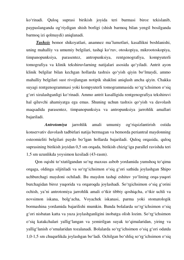 ko‘rinadi. Quloq suprasi birikish joyida teri burmasi biroz tekislanib, 
paypaslanganda og‘riydigan shish borligi (shish barmoq bilan yengil bosilganda 
barmoq izi qolmaydi) aniqlanadi. 
 Tashxis bemor shikoyatlari, anamnez ma’lumotlari, kasallikni boshlanishi, 
uning mahalliy va umumiy belgilari, tashqi ko‘ruv, otoskopiya, mikrootoskopiya, 
timpanopunksiya, 
parasentez, 
antropunksiya, 
rentgenografiya, 
kompyuterli 
tomografiya va klinik tekshiruvlarning natijalari asosida qo‘yiladi. Antrit ayon 
klinik belgilar bilan kechgan hollarda tashxis qo‘yish qiyin bo‘lmaydi, ammo 
mahalliy belgilari sust rivojlangan notipik shaklini aniqlash ancha qiyin. Chakka 
suyagi rentgenogrammasi yoki kompyuterli tomogrammasida so‘rg‘ichsimon o‘siq 
g‘ori xiralashganligi ko‘rinadi. Ammo antrit kasalligida rentgenografiya tekshiruvi 
hal qiluvchi ahamiyatga ega emas. Shuning uchun tashxis qo‘yish va davolash 
maqsadida parasentez, timpanopunksiya va antropunksiya jarrohlik amallari 
bajariladi. 
         Antrotomiya 
jarrohlik 
amali 
umumiy 
og‘riqsizlantirish 
ostida 
konservativ davolash tadbirlari natija bermagan va bemorda periantral maydonning 
osteomieliti belgilari paydo bo‘lgan hollarda bajariladi. Quloq orqasida, quloq 
suprasining birikish joyidan 0,5 sm orqada, birikish chizig‘iga parallel ravishda teri 
1,5 sm uzunlikda yoysimon kesiladi (43-rasm).  
Qon oqishi to‘xtatilgandan so‘ng maxsus asbob yordamida yumshoq to‘qima 
orqaga, oldinga siljitiladi va so‘rg‘ichsimon o‘siq g‘ori sathida joylashgan Shipo 
uchburchagi maydoni ochiladi. Bu maydon tashqi eshituv yo‘lining orqa-yuqori 
burchagidan biroz yuqorida va orqaroqda joylashadi. So‘rgichsimon o‘siq g‘orini 
ochish, ya’ni antrotomiya jarrohlik amali o‘tkir tibbiy qoshiqcha, o‘tkir uchli va 
novsimon iskana, bolg‘acha, Voyachek iskanasi, parma yoki stomatologik 
bormashina yordamida bajarilishi mumkin. Bunda bolalarda so‘rg‘ichsimon o‘siq 
g‘ori nisbatan katta va yuza joylashganligini inobatga olish lozim. So‘rg‘ichsimon 
o‘siq katakchalari yallig‘langan va yemirilgan suyak to‘qimalaridan, yiring va 
yallig‘lanish o‘smalaridan tozalanadi. Bolalarda so‘rg‘ichsimon o‘siq g‘ori odatda 
1,0-1,5 sm chuqurlikda joylashgan bo‘ladi. Ochilgan bo‘shliq so‘rg‘ichsimon o‘siq 

