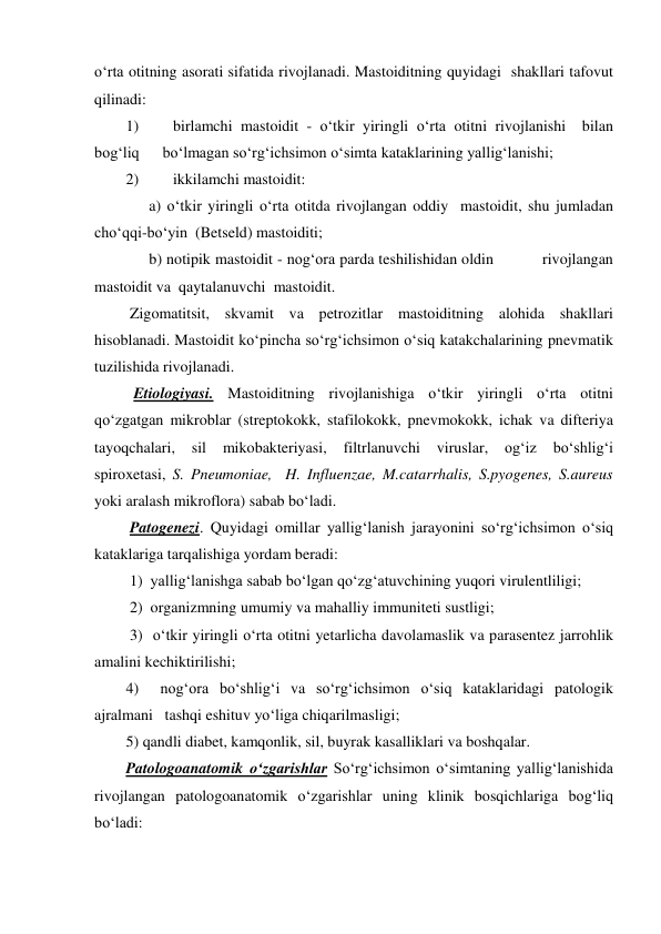 o‘rta otitning asorati sifatida rivojlanadi. Mastoiditning quyidagi  shakllari tafovut 
qilinadi:   
1) 
birlamchi mastoidit - o‘tkir yiringli o‘rta otitni rivojlanishi  bilan 
bog‘liq      bo‘lmagan so‘rg‘ichsimon o‘simta kataklarining yallig‘lanishi; 
2) 
ikkilamchi mastoidit:   
      a) o‘tkir yiringli o‘rta otitda rivojlangan oddiy  mastoidit, shu jumladan  
cho‘qqi-bo‘yin  (Betseld) mastoiditi;  
      b) notipik mastoidit - nog‘ora parda teshilishidan oldin           rivojlangan 
mastoidit va  qaytalanuvchi  mastoidit.  
 Zigomatitsit, skvamit va petrozitlar mastoiditning alohida shakllari 
hisoblanadi. Mastoidit ko‘pincha so‘rg‘ichsimon o‘siq katakchalarining pnevmatik 
tuzilishida rivojlanadi. 
  Etiologiyasi. Mastoiditning rivojlanishiga o‘tkir yiringli o‘rta otitni 
qo‘zgatgan mikroblar (streptokokk, stafilokokk, pnevmokokk, ichak va difteriya 
tayoqchalari, 
sil 
mikobakteriyasi, 
filtrlanuvchi 
viruslar, 
og‘iz 
bo‘shlig‘i  
spiroxetasi, S. Pneumoniae,  H. Influenzae, M.catarrhalis, S.pyogenes, S.aureus  
yoki aralash mikroflora) sabab bo‘ladi.  
 Patogenezi. Quyidagi omillar yallig‘lanish jarayonini so‘rg‘ichsimon o‘siq 
kataklariga tarqalishiga yordam beradi: 
 1)  yallig‘lanishga sabab bo‘lgan qo‘zg‘atuvchining yuqori virulentliligi; 
 2)  organizmning umumiy va mahalliy immuniteti sustligi; 
 3)  o‘tkir yiringli o‘rta otitni yetarlicha davolamaslik va parasentez jarrohlik   
amalini kechiktirilishi; 
4)  nog‘ora bo‘shlig‘i va so‘rg‘ichsimon o‘siq kataklaridagi patologik 
ajralmani   tashqi eshituv yo‘liga chiqarilmasligi; 
5) qandli diabet, kamqonlik, sil, buyrak kasalliklari va boshqalar. 
Patologoanatomik o‘zgarishlar So‘rg‘ichsimon o‘simtaning yallig‘lanishida 
rivojlangan patologoanatomik o‘zgarishlar uning klinik bosqichlariga bog‘liq 
bo‘ladi: 
