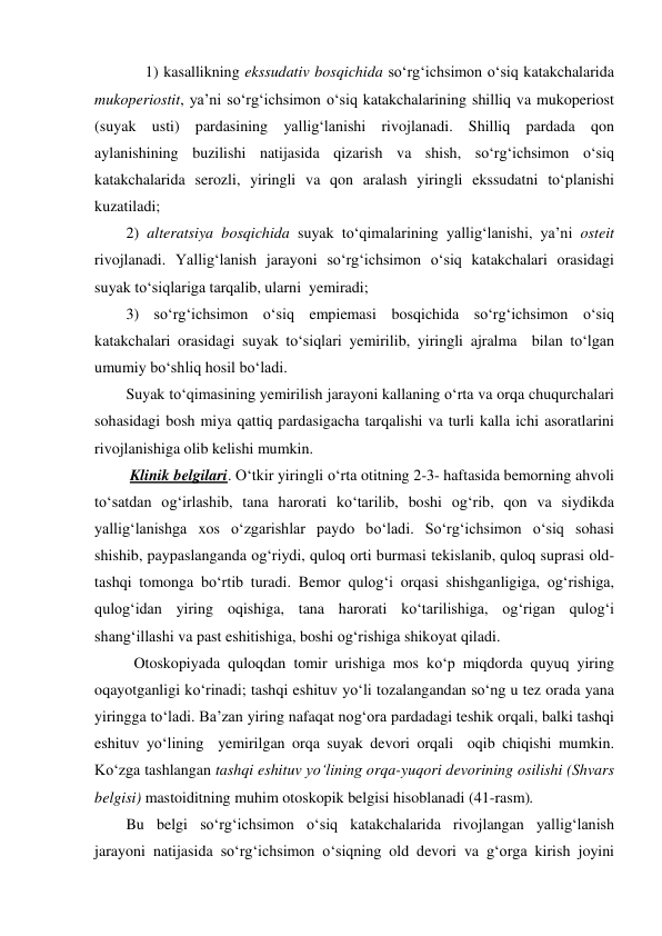      1) kasallikning ekssudativ bosqichida so‘rg‘ichsimon o‘siq katakchalarida 
mukoperiostit, ya’ni so‘rg‘ichsimon o‘siq katakchalarining shilliq va mukoperiost 
(suyak usti) pardasining yallig‘lanishi rivojlanadi. Shilliq pardada qon 
aylanishining buzilishi natijasida qizarish va shish, so‘rg‘ichsimon o‘siq 
katakchalarida serozli, yiringli va qon aralash yiringli ekssudatni to‘planishi 
kuzatiladi; 
2) alteratsiya bosqichida suyak to‘qimalarining yallig‘lanishi, ya’ni osteit 
rivojlanadi. Yallig‘lanish jarayoni so‘rg‘ichsimon o‘siq katakchalari orasidagi 
suyak to‘siqlariga tarqalib, ularni  yemiradi; 
3) so‘rg‘ichsimon o‘siq empiemasi bosqichida so‘rg‘ichsimon o‘siq 
katakchalari orasidagi suyak to‘siqlari yemirilib, yiringli ajralma  bilan to‘lgan 
umumiy bo‘shliq hosil bo‘ladi. 
Suyak to‘qimasining yemirilish jarayoni kallaning o‘rta va orqa chuqurchalari 
sohasidagi bosh miya qattiq pardasigacha tarqalishi va turli kalla ichi asoratlarini 
rivojlanishiga olib kelishi mumkin. 
 Klinik belgilari. O‘tkir yiringli o‘rta otitning 2-3- haftasida bemorning ahvoli 
to‘satdan og‘irlashib, tana harorati ko‘tarilib, boshi og‘rib, qon va siydikda 
yallig‘lanishga xos o‘zgarishlar paydo bo‘ladi. So‘rg‘ichsimon o‘siq sohasi 
shishib, paypaslanganda og‘riydi, quloq orti burmasi tekislanib, quloq suprasi old-
tashqi tomonga bo‘rtib turadi. Bemor qulog‘i orqasi shishganligiga, og‘rishiga, 
qulog‘idan yiring oqishiga, tana harorati ko‘tarilishiga, og‘rigan qulog‘i 
shang‘illashi va past eshitishiga, boshi og‘rishiga shikoyat qiladi. 
  Otoskopiyada quloqdan tomir urishiga mos ko‘p miqdorda quyuq yiring 
oqayotganligi ko‘rinadi; tashqi eshituv yo‘li tozalangandan so‘ng u tez orada yana 
yiringga to‘ladi. Ba’zan yiring nafaqat nog‘ora pardadagi teshik orqali, balki tashqi 
eshituv yo‘lining  yemirilgan orqa suyak devori orqali  oqib chiqishi mumkin. 
Ko‘zga tashlangan tashqi eshituv yo‘lining orqa-yuqori devorining osilishi (Shvars 
belgisi) mastoiditning muhim otoskopik belgisi hisoblanadi (41-rasm).  
Bu belgi so‘rg‘ichsimon o‘siq katakchalarida rivojlangan yallig‘lanish 
jarayoni natijasida so‘rg‘ichsimon o‘siqning old devori va g‘orga kirish joyini 
