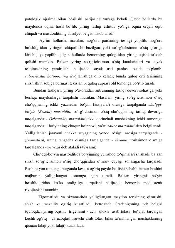 patologik ajralma bilan bosilishi natijasida yuzaga keladi. Qator hollarda bu 
maydonda oqma hosil bo‘lib, yiring tashqi eshituv yo‘liga oqma orqali oqib 
chiqadi va masdoiditning absolyut belgisi hisoblanadi.  
      Ayrim hollarda, masalan, nog‘ora pardaning teshigi yopilib, nog‘ora 
bo‘shlig‘idan yiringni chiqarilishi buzilgan yoki so‘rg‘ichsimon o‘siq g‘origa 
kirish joyi yopilib qolgan hollarda bemorning qulog‘idan yiring oqishi to‘xtab 
qolishi mumkin. Ba’zan yiring so‘rg‘ichsimon o‘siq katakchalari va suyak 
to‘qimasining yemirilishi natijasida suyak usti pardasi ostida to‘planib, 
subperiostal ho‘ppozning rivojlanishiga olib keladi; bunda quloq orti terisining 
shishishi hisobiga burmasi tekislanib, quloq suprasi old tomonga bo‘rtib turadi. 
Bundan tashqari, yiring o‘z-o‘zidan antrumning tashqi devori sohasiga yoki 
boshqa maydonlarga tarqalishi mumkin. Masalan, yiring so‘rg‘ichsimon o‘siq 
cho‘qqisining ichki yuzasidan bo‘yin fassiyalari orasiga tarqalganda cho‘qqi-
bo‘yin (Besold) mastoiditi, so‘rg‘ichsimon o‘siq cho‘qqisining tashqi devoriga 
tarqalganda - Orleanskiy mastoiditi, ikki qorinchali mushakning ichki tomoniga 
tarqalganda – bo‘yinning chuqur ho‘ppozi, ya’ni Mure mastoiditi deb belgilanadi. 
Yallig‘lanish jarayoni chakka suyagining yonoq o‘sig‘i asosiga tarqalganda - 
zigomatitsit, uning tangacha qismiga tarqalganda - skvamit, toshsimon qismiga 
tarqalganda - petrozit deb ataladi (42-rasm). 
Cho‘qqi-bo‘yin mastoiditida bo‘yinning yumshoq to‘qimalari shishadi, ba’zan 
shish so‘rg‘ichsimon o‘siq cho‘qqisidan o‘mrov cuyagi sohasigacha tarqaladi. 
Boshini yon tomonga burganda keskin og‘riq paydo bo‘lishi sababli bemor boshini 
majburan 
yallig‘langan 
tomonga 
egib 
turadi. 
Ba’zan 
yiringni 
bo‘yin 
bo‘shliqlaridan ko‘ks oralig‘iga tarqalishi natijasida bemorda mediastenit 
rivojlanishi mumkin.  
     Zigomatitsit va skvamatitda yallig‘langan maydon terisining qizarishi, 
shish va maxalliy og‘riq kuzatiladi. Petrozitda Gradenigoning uch belgisi 
(quloqdan yiring oqishi,  trigeminit - uch  shoxli  asab tolasi  bo‘ylab tarqalgan  
kuchli og‘riq   va uzoqlashtiruvchi asab tolasi bilan ta’minlangan mushaklarning  
qisman falaji yoki falaji) kuzatiladi. 
