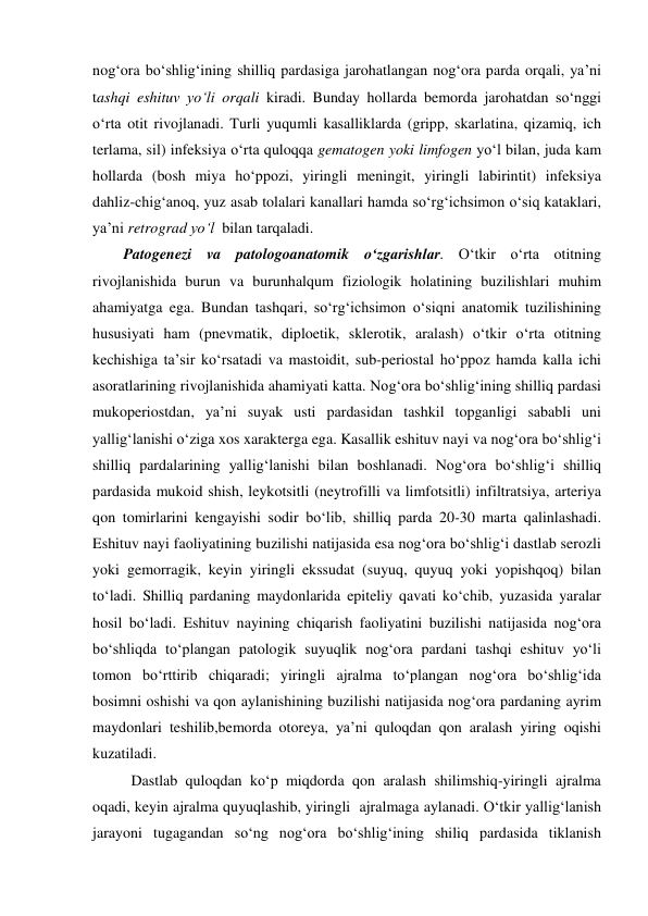 nog‘ora bo‘shlig‘ining shilliq pardasiga jarohatlangan nog‘ora parda orqali, ya’ni 
tashqi eshituv yo‘li orqali kiradi. Bunday hollarda bemorda jarohatdan so‘nggi 
o‘rta otit rivojlanadi. Turli yuqumli kasalliklarda (gripp, skarlatina, qizamiq, ich 
terlama, sil) infeksiya o‘rta quloqqa gematogen yoki limfogen yo‘l bilan, juda kam 
hollarda (bosh miya ho‘ppozi, yiringli meningit, yiringli labirintit) infeksiya 
dahliz-chig‘anoq, yuz asab tolalari kanallari hamda so‘rg‘ichsimon o‘siq kataklari, 
ya’ni retrograd yo‘l  bilan tarqaladi.  
Patogenezi va patologoanatomik o‘zgarishlar. O‘tkir o‘rta otitning 
rivojlanishida burun va burunhalqum fiziologik holatining buzilishlari muhim 
ahamiyatga ega. Bundan tashqari, so‘rg‘ichsimon o‘siqni anatomik tuzilishining 
hususiyati ham (pnevmatik, diploetik, sklerotik, aralash) o‘tkir o‘rta otitning 
kechishiga ta’sir ko‘rsatadi va mastoidit, sub-periostal ho‘ppoz hamda kalla ichi 
asoratlarining rivojlanishida ahamiyati katta. Nog‘ora bo‘shlig‘ining shilliq pardasi 
mukoperiostdan, ya’ni suyak usti pardasidan tashkil topganligi sababli uni 
yallig‘lanishi o‘ziga xos xarakterga ega. Kasallik eshituv nayi va nog‘ora bo‘shlig‘i 
shilliq pardalarining yallig‘lanishi bilan boshlanadi. Nog‘ora bo‘shlig‘i shilliq 
pardasida mukoid shish, leykotsitli (neytrofilli va limfotsitli) infiltratsiya, arteriya 
qon tomirlarini kengayishi sodir bo‘lib, shilliq parda 20-30 marta qalinlashadi. 
Eshituv nayi faoliyatining buzilishi natijasida esa nog‘ora bo‘shlig‘i dastlab serozli 
yoki gemorragik, keyin yiringli ekssudat (suyuq, quyuq yoki yopishqoq) bilan 
to‘ladi. Shilliq pardaning maydonlarida epiteliy qavati ko‘chib, yuzasida yaralar 
hosil bo‘ladi. Eshituv nayining chiqarish faoliyatini buzilishi natijasida nog‘ora 
bo‘shliqda to‘plangan patologik suyuqlik nog‘ora pardani tashqi eshituv yo‘li 
tomon bo‘rttirib chiqaradi; yiringli ajralma to‘plangan nog‘ora bo‘shlig‘ida 
bosimni oshishi va qon aylanishining buzilishi natijasida nog‘ora pardaning ayrim 
maydonlari teshilib,bemorda otoreya, ya’ni quloqdan qon aralash yiring oqishi 
kuzatiladi.  
  Dastlab quloqdan ko‘p miqdorda qon aralash shilimshiq-yiringli ajralma 
oqadi, keyin ajralma quyuqlashib, yiringli  ajralmaga aylanadi. O‘tkir yallig‘lanish 
jarayoni tugagandan so‘ng nog‘ora bo‘shlig‘ining shiliq pardasida tiklanish 
