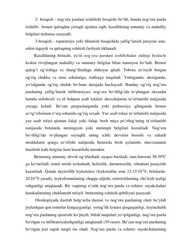  2- bosqich - nog‘ora pardani teshilishi bosqichi bo‘lib, bunda nog‘ora parda 
teshilib,  bemor quloqdan yiringli ajralma oqib, kasallikning umumiy va mahalliy 
belgilari nisbatan cusayadi; 
 3-bosqich - reparatsiya yoki tiklanish bosqichida yallig‘lanish jarayoni asta-
sekin tugaydi va quloqning eshitish faoliyati tiklanadi.    
Kasallikning birinchi, ya’ni nog‘ora pardani teshilishidan oldingi boskichi 
keskin rivojlangan mahalliy va umumiy belgilar bilan namoyon bo‘ladi. Bemor 
qulog‘i og‘rishiga va shang‘illashiga shikoyat qiladi. Tobora zo‘rayib borgan 
og‘riq chakka va ensa sohalariga, tishlarga tarqaladi. Yutinganda, aksirganda, 
yo‘talganda og‘riq chidab bo‘lmas darajada kuchayadi. Bunday og‘riq nog‘ora 
pardaning yallig‘lanish infiltratsiyasi, nog‘ora bo‘shlig‘ida to‘plangan ekssudat 
hamda uchshoxli va til halqum asab tolalari shoxchalarini ta’sirlanishi natijasida 
yuzaga keladi. Ba’zan paypaslanganda yoki perkussiya qilinganda bemor 
so‘rg‘ichsimon o‘siq sohasida og‘riq sezadi. Yuz asab tolasi ta’sirlanishi natijasida 
yuz asab tolasi qisman falaji yoki falaji, bosh miya po‘stlog‘ining ta’sirlanishi 
natijasida bolalarda meningizm yoki meningit belgilari kuzatiladi. Nog‘ora 
bo‘shlig‘ida to‘plangan suyuqlik uning ichki devorini bosishi va zaharli 
moddalarni qonga so‘rilishi natijasida bemorda bosh aylanishi, muvozanatni 
buzilishi kabi belgilar ham kuzatilishi mumkin. 
Bemornig umumiy ahvoli og‘irlashadi, uyqusi buziladi, tana harorati 38-390C 
ga ko‘tariladi, tomir urishi tezlashadi, holsizlik, darmonsizlik, ishtahani pasayishi 
kuzatiladi. Qonda neytrofilli leykotsitoz (leykotsitlar soni 12-15.10-9/l, bolalarda-
20.10-9/l yetadi), leykoformulaning chapga siljishi, eritrotsitlarning cho‘kish tezligi 
oshganligi aniqlanadi. Bir vaqtning o‘zida nog‘ora parda va eshituv suyakchalari 
harakatlarining cheklanishi tufayli  bemorning eshitish qobiliyati pasayadi. 
 Otoskopiyada dastlab bolg‘acha dastasi va nog‘ora pardaning cheti bo‘ylab 
joylashgan qon tomirlar kengayganligi, yorug‘lik konusi qisqarganligi, keyinchalik 
nog‘ora pardaning qizarishi ko‘payib, bilish nuqtalari yo‘qolganligi, nog‘ora parda 
bo‘rtgan va infiltratsiyalashganligi aniqlanadi (39-rasm). Ba’zan nog‘ora pardaning 
bo‘rtgan joyi oqish rangli tus oladi. Nog‘ora parda va eshituv suyakchalarining 
