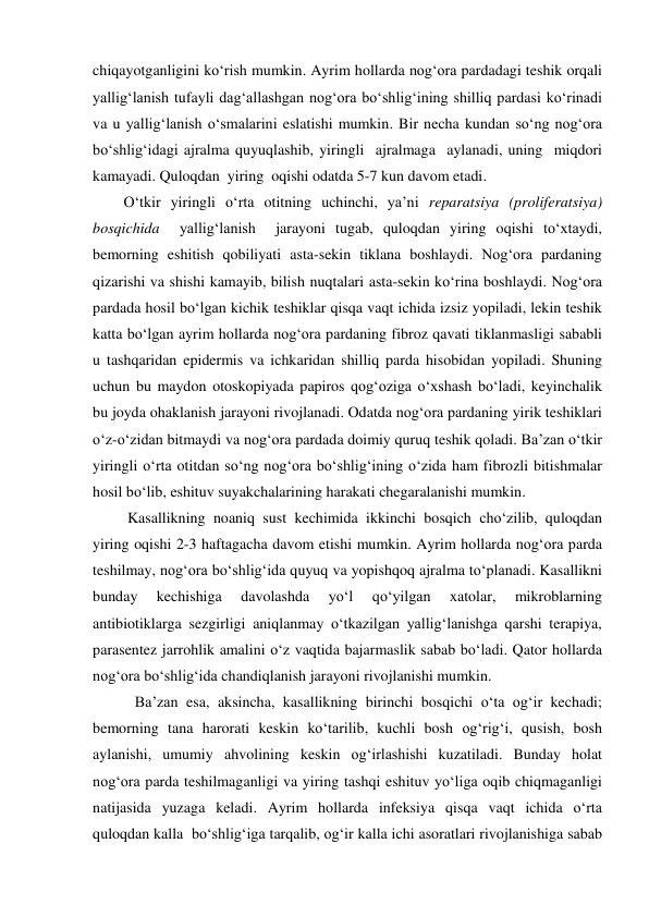 chiqayotganligini ko‘rish mumkin. Ayrim hollarda nog‘ora pardadagi teshik orqali 
yallig‘lanish tufayli dag‘allashgan nog‘ora bo‘shlig‘ining shilliq pardasi ko‘rinadi 
va u yallig‘lanish o‘smalarini eslatishi mumkin. Bir necha kundan so‘ng nog‘ora 
bo‘shlig‘idagi ajralma quyuqlashib, yiringli  ajralmaga  aylanadi, uning  miqdori  
kamayadi. Quloqdan  yiring  oqishi odatda 5-7 kun davom etadi.  
O‘tkir yiringli o‘rta otitning uchinchi, ya’ni reparatsiya (proliferatsiya) 
bosqichida  yallig‘lanish  jarayoni tugab, quloqdan yiring oqishi to‘xtaydi, 
bemorning eshitish qobiliyati asta-sekin tiklana boshlaydi. Nog‘ora pardaning 
qizarishi va shishi kamayib, bilish nuqtalari asta-sekin ko‘rina boshlaydi. Nog‘ora 
pardada hosil bo‘lgan kichik teshiklar qisqa vaqt ichida izsiz yopiladi, lekin teshik 
katta bo‘lgan ayrim hollarda nog‘ora pardaning fibroz qavati tiklanmasligi sababli 
u tashqaridan epidermis va ichkaridan shilliq parda hisobidan yopiladi. Shuning 
uchun bu maydon otoskopiyada papiros qog‘oziga o‘xshash bo‘ladi, keyinchalik 
bu joyda ohaklanish jarayoni rivojlanadi. Odatda nog‘ora pardaning yirik teshiklari 
o‘z-o‘zidan bitmaydi va nog‘ora pardada doimiy quruq teshik qoladi. Ba’zan o‘tkir 
yiringli o‘rta otitdan so‘ng nog‘ora bo‘shlig‘ining o‘zida ham fibrozli bitishmalar 
hosil bo‘lib, eshituv suyakchalarining harakati chegaralanishi mumkin. 
 Kasallikning noaniq sust kechimida ikkinchi bosqich cho‘zilib, quloqdan 
yiring oqishi 2-3 haftagacha davom etishi mumkin. Ayrim hollarda nog‘ora parda 
teshilmay, nog‘ora bo‘shlig‘ida quyuq va yopishqoq ajralma to‘planadi. Kasallikni 
bunday 
kechishiga 
davolashda 
yo‘l 
qo‘yilgan 
xatolar, 
mikroblarning 
antibiotiklarga sezgirligi aniqlanmay o‘tkazilgan yallig‘lanishga qarshi terapiya, 
parasentez jarrohlik amalini o‘z vaqtida bajarmaslik sabab bo‘ladi. Qator hollarda 
nog‘ora bo‘shlig‘ida chandiqlanish jarayoni rivojlanishi mumkin. 
   Ba’zan esa, aksincha, kasallikning birinchi bosqichi o‘ta og‘ir kechadi; 
bemorning tana harorati keskin ko‘tarilib, kuchli bosh og‘rig‘i, qusish, bosh 
aylanishi, umumiy ahvolining keskin og‘irlashishi kuzatiladi. Bunday holat 
nog‘ora parda teshilmaganligi va yiring tashqi eshituv yo‘liga oqib chiqmaganligi 
natijasida yuzaga keladi. Ayrim hollarda infeksiya qisqa vaqt ichida o‘rta  
quloqdan kalla  bo‘shlig‘iga tarqalib, og‘ir kalla ichi asoratlari rivojlanishiga sabab 
