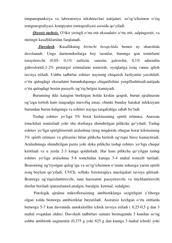 timpanopunksiya va laboratoriya tekshiruvlari natijalari, so‘rg‘ichsimon o‘siq 
rentgenografiyasi, kompyuter tomografiyasi asosida qo‘yiladi.  
Qiyosiy tashxis. O‘tkir yiringli o‘rta otit ekssudativ o‘rta otit, salpingootit, va 
miringit kasalliklaridan farqlanadi.  
      Davolash. Kasallikning birinchi bosqichida bemor uy sharoitida 
davolanadi. Unga darmondorilarga boy taomlar, burunga qon tomirlarni 
toraytiruvchi 
(0,05- 
0,1% 
naftizin, 
sanorin, 
galozolin, 
0,1% 
adrenalin 
gidroxlorid),1-2% protargol eritmalarni tomizish, oyoqlariga issiq vanna qilish 
tavsiya etiladi. Ushbu tadbirlar eshituv nayining chiqarish faoliyatini yaxshilab, 
o‘rta quloqdagi ekssudatni burunhalqumga chiqarilishini yengillashtiradi,natijada 
o‘rta quloqdagi bosim pasayib, og‘riq belgisi kamayadi.  
Burunning ikki katagini berkitgan holda keskin qoqish, burun ajralmasini 
og‘izga tortish ham maqsadga muvofiq emas, chunki bunday harakat infeksiyani 
burundan burun-halqumga va eshituv nayiga tarqalishiga sabab bo‘ladi.   
Tashqi eshituv yo‘liga 3% borat kislotasining spirtli eritmasi, Aurosan 
tomchilari tomiziladi yoki shu dorilarga shimdirilgan pilikcha qo‘yiladi. Tashqi 
eshituv yo‘liga spirtglitserinli aralashma (teng miqdorda olingan borat kilotasining 
3% spirtli eritmasi va glitserin) bilan pilikcha kiritish og‘riqni biroz kamaytiradi. 
Aralashmaga shimdirilgan paxta yoki doka pilikcha tashqi eshituv yo‘liga chuqur 
kiritiladi va u yerda 2-3 kunga qoldiriladi. Har kuni pilikcha qo‘yilgan tashqi 
eshituv yo‘liga aralashma 5-6 tomchidan kuniga 3-4 mahal tomizib turiladi. 
Bemorning og‘riyotgan qulog‘iga va so‘rg‘ichsimon o‘simta sohasiga yarim spirtli 
issiq boylam qo‘yiladi, UVCh, solluks fizioterapiya muolajalari tavsiya qilinadi. 
Bemorga og‘riqsizlantiruvchi, tana haroratini pasaytiruvchi va tinchlantiruvchi 
dorilar beriladi (parasetamol,analgin, baralgin, ketonal, sedalgin). 
 Patologik ajralma mikroflorasining antibiotiklarga sezgirligini e’tiborga 
olgan xolda bemorga antibiotiklar buyuriladi. Asoratsiz kechgan o‘rta otitlarda 
bemorga 5-7 kun davomida amoksitsillin ichish tavsiya etiladi ( 0,25-0,5 g dan 3 
mahal ovqatdan oldin). Davolash tadbirlari samara bermaganda 3 kundan so‘ng 
ushbu antibiotik augmentin (0,375 g yoki 625 g dan kuniga 3 mahal ichish) yoki 

