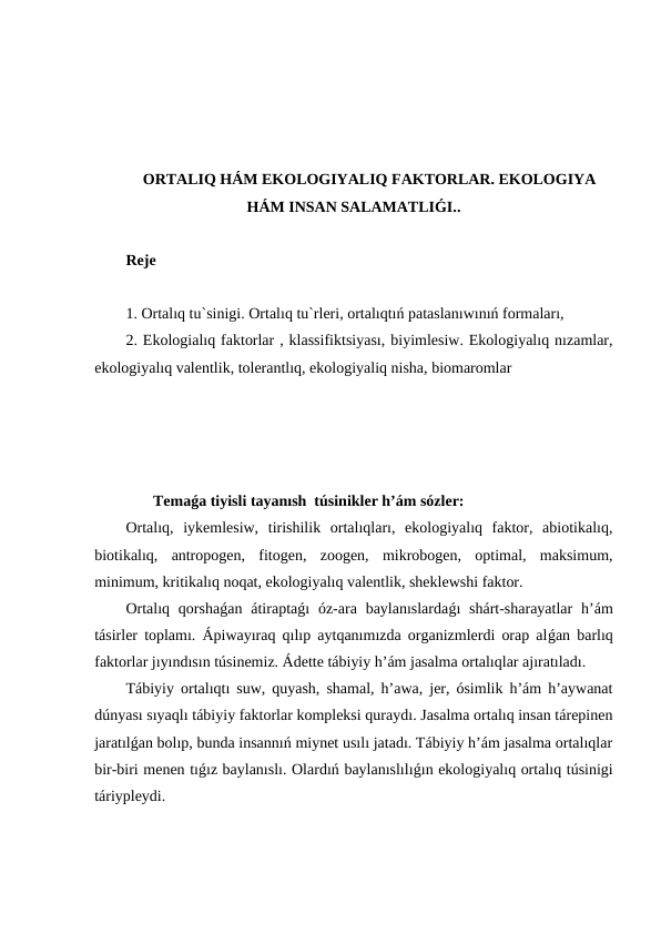 ORTALIQ HÁM EKOLOGIYALIQ FAKTORLAR. EKOLOGIYA
HÁM INSAN SALAMATLIǴI..
Reje
1. Ortalıq tu`sinigi. Ortalıq tu`rleri, ortalıqtıń pataslanıwınıń formaları,
2. Ekologialıq faktorlar , klassifiktsiyası, biyimlesiw. Ekologiyalıq nızamlar,
ekologiyalıq valentlik, tolerantlıq, ekologiyaliq nisha, biomaromlar
       Temaǵa tiyisli tayanısh  túsinikler h’ám sózler:
Ortalıq,  iykemlesiw,  tirishilik  ortalıqları,  ekologiyalıq  faktor,  abiotikalıq,
biotikalıq,  antropogen,  fitogen,  zoogen,  mikrobogen,  optimal,  maksimum,
minimum, kritikalıq noqat, ekologiyalıq valentlik, sheklewshi faktor.
Ortalıq  qorshaǵan átiraptaǵı  óz-ara  baylanıslardaǵı  shárt-sharayatlar  h’ám
tásirler toplamı. Ápiwayıraq qılıp aytqanımızda organizmlerdi orap alǵan barlıq
faktorlar jıyındısın túsinemiz. Ádette tábiyiy h’ám jasalma ortalıqlar ajıratıladı.
Tábiyiy ortalıqtı suw, quyash, shamal, h’awa, jer, ósimlik h’ám h’aywanat
dúnyası sıyaqlı tábiyiy faktorlar kompleksi quraydı. Jasalma ortalıq insan tárepinen
jaratılǵan bolıp, bunda insannıń miynet usılı jatadı. Tábiyiy h’ám jasalma ortalıqlar
bir-biri menen tıǵız baylanıslı. Olardıń baylanıslılıǵın ekologiyalıq ortalıq túsinigi
táriypleydi.
