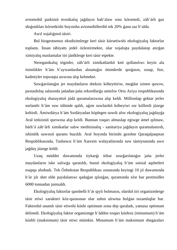 avtomobil  parkiniń  texnikalıq  jaǵdayın  bah’alaw  sonı  kórsetedi,  záh’árli  gaz
shıǵındıları kórsetkishi boyınsha avtomobillerdiń tek 20% ǵana saz h’alda.
Awıl xojalıǵınıń tásiri.
Bul biogeotsenoz ekodizimlerge keri tásir kórsetiwshi ekologiyalıq faktorlar
toplamı.  İnsan  tábiyattı  jedel  ózlestirmekte,  olar  xojalıqta  paydalanıp  atırǵan
ximiyalıq maslamalar tiri jánlklerge keri tásir etpekte.
Neorganikalıq  tóginler,  záh’árli  ximikatlardıń  keń  qollanılıwı  keyin  ala
ósimlikler  h’ám  h’aywanlardan  alınatuǵın  ónimlerde  qorǵasın,  sınap,  ftor,
kadmiyler topıraqta asıwına alıp kelmekte.
Suwǵarılatuǵın jer maydanların sheksiz kóbeyttiriw, muǵdar izinen quwıw,
paxtashılıq salasında jańadan-jańa rekordlarǵa umtılıw Orta Aziya respublikasında
ekologiyalıq sharayattıń júdá quramalasıwına alıp keldi. Millionlap gektar jerler
sorlandv h’ám suw túbinde qaldı, aǵım suwlardıń kóbeyiwi sor kóllerdi júzege
keltirdi. Ámiwdárya h’ám Sırdáryadan kóplegen suwdı alıw ekologiyalıq jaǵdayǵa
Aral teńiziniń qurıwına alıp keldi. Bunnan tısqarı almaslap egiwge ámel qılmaw,
bárh’á záh’árli ximikatlar salıw meditsinalıq - sanitariya jaǵdayın quramalastırdı,
ishimlik suwınıń quramı buzıldı. Aral boyında birinshi gezekte Qaraqalpaqstan
Respublikasında, Tashawız h’ám Xarezm walayatlarında suw támiynatında awır
jaǵday júzege keldi.
Uzaq  múddet  dawamında  tiykarǵı  itibar  suwǵarılatuǵın  jańa  jerler
maydanların iske  salıwǵa qaratıldı,  bunıń  ekologiyalıq h’ám  sotsial  aqıbetleri
esapqa alınbadı. Tek Ózbekstan Respublikası zonasında keyingi 10 jıl dawamında
h’ár jılı shet elde paydalanıwı qadaǵan qılınǵan, quramında xlor bar pestitsidler
6000 tonnadan jumsaldı.
Ekologiyalıq faktorlar qanshelli h’ár qıylı bolmasın, olardıń tiri organizmlerge
tásir  etiwi  xarakteri  kóz-qarasınan  olar  ushın ulıwma bolǵan nızamlıqlar  bar.
Faktordıń unamlı tásir etiwshi kúshi optimum zona dep qaraladı, yamasa optimum
delinedi. Ekologiyalıq faktor organizmge h’ádden tısqarı kúshsiz (minumum) h’ám
kúshli (maksimum) tásir etiwi múmkin. Minumum h’ám maksimum shegaraları
