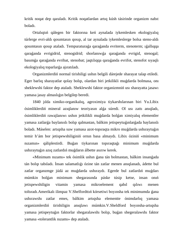 kritik noqat dep qaraladı. Kritik noqatlardan artıq kúsh tásirinde organizm nabıt
boladı.
Ortalıqtıń  qálegen  bir  faktorına  keń  aynalada  iykemlesken  ekologiyalıq
túrlerge evri-aldı qosımtasın qosıp, al tar aynalada iykemleslerge bolsa steno-aldı
qosımtasın qosıp ataladı. Tempuraturaǵa qaraǵanda evriterm, stenoterm; ıǵallıqqa
qaraǵanda  evrigidrid,  stenogidrid;  shorlanıwǵa  qaraǵanda  evrigid,  stenogal;
basımǵa qaraǵanda evribat, stenobat; jaqtılıqqa qaraǵanda evrifot, stenofot sıyaqlı
ekologiyalıq toparlarǵa ajıratıladı.
Organizmlerdiń normal tirishiligi ushın belgili dárejede sharayat talap etiledi.
Eger barlıq sharayatlar qolay bolıp, olardan biri jetkilikli muǵdarda bolmasa, onı
sheklewshi faktor dep ataladı. Sheklewshi faktor organizmniń usı sharayatta jasawı
yamasa jasay almaslıǵın belgilep beredi.
1840  jılda  ximiko-organikalıq,  agroximiya  tiykarshılarınan  biri  Yu.Libix
ósimliklerdiń  mineral  azıqlanıw  teoriyasın  alǵa  súredi.  Ol  usı  zattı  anıqladı,
ósimliklerdiń rawajlanıwı ushın jetkilikli muǵdarda bolǵan ximiyalıq elementler
yamasa zatlarǵa baylanıslı bolıp qalmastan, bálkim jetispeytuǵınlarǵada baylanıslı
boladı. Máselen: artıqsha suw yamasa azot-topıraqta mikro muǵdarda ushıraytuǵın
temir h’ám bor jetispewshiliginiń ornın basa almaydı. Libix óziniń «minimum
nızamın»  qáliplestirdi.  Buǵan  tiykarınan  topıraqtaǵı  minimum  muǵdarda
ushıraytuǵın azıq zatlardıń muǵdarın álbette asırıw kerek.
«Minimum nızamı» tek ósimlik ushın ǵana tán bolmastan, bálkim insanǵada
tán bolıp tabıladı. İnsan salamatlıǵı ózine tán zatlar menen anıqlanadı, ádette bul
zatlar  organzmge  júdá  az  muǵdarda  ushıraydı.  Egerde  bul  zatlardıń  muǵdarı
múmkin  bolǵan  minimum  shegarasında  páske  túsip  ketse,  insan  onıń
jetispewshiligin  vitamin  yamasa  mikroelement  qabıl  qılıwı  menen
toltıradı.Amerikalı ilimpaz V.Shelfordttıń kórsetiwi boyınsha tek minimumda ǵana
ushırawshı  zatlar  emes,  bálkim  artıqsha  elementte  ónimdarlıq  yamasa
organizmlerdiń  tirishiligin  anıqlawı  múmkin.V.Sheldford  boyınsha-artıqsha
yamasa jetispeytuǵın faktorlar shegaralawshı bolıp, buǵan shegeralawshı faktor
yamasa «tolerantlik nızamı» dep ataladı.
