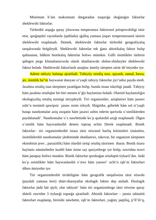Minimum  h’ám  maksimum  shegaradan  tısqarıǵa  shıǵatuǵın  faktorlar
sheklewshi faktorlar.
Túrlerdiń arqaǵa qaray jılısıwına temperatura faktorınıń jetispewshiligi tásir
etse, qurǵaqshıl rayonlarda (qublada) ıǵallıq yamasa joqarı temperaturanıń tásirin
sheklewshi  esaplanadı.  Demek,  sheklewshi  faktorlar  túrlerdiń  geografiyalıq
tarqalıwında belgileydi. Sheklewshi  faktorlar tek  ǵana abiotikalıq faktor bolıp
qalmastan, bálkim biotikalıq faktorlar bolıwı múmkin. Gúlli ósimlikler túrlerin
qálegen jerge klimatlastırıwda olardı shańlatıwshı  shıbın-shirkeyler sheklewshi
faktor boladı. Sheklewshi faktorlardı anıqlaw ámeliy tárepten zárúr áh’miyetke iye.
Adette tabiyiy halatqa ajratiladi. Tabiyiiy ortaliq suw, quyash, samal, hawa,
jer, ósimlik ha'’m haywanat dunyasi si’yaqli tabiyiy faktorlar jiyi’ndisi payda etedi.
Jasalma ortaliq isan tárepinen jaratilgan bolip, bunda insan iskerligi jatadi. Tabiyiy
hám jasalma ortaliqlar bir-biri menen ti’ǵiz baylanista boladi. Olarniń baylanisliǵin
ekologiyaliq ortaliq tusinigi táriypleydi. Tiri organizmler, aziqlaniwi hám jasawi
ushi’n isenimli qawipsiz  jasaw ornin izleydi. Shigirtke, góbelek hám sol si’yaqli
basqa nasekomalar aziq awqatin hám jasawi ushin inlerin quriwda o`simliklerden
paydalanadi’. Nasekomalar o`z nawbetinde ko`p quslardiń aziǵi esaplanadi. Ólgen
o`simlik  hám  haywanlardiń  denesi  topraq  uchin  Derek  esaplanadi.  Biotik
faktorlar–  tiri  organizmlerdiń  ózara  tásir  etiwiniń  barliq  kórinisleri  (máselen,
ósimliklerdiń nasekomalar járdeminde shańlaniwi, rakovat, bir organizm tárepinen
ekinshisin jewi , parazitlik) hám olardiń sirtqi ortaliq tásirinen  ibarat. Biotik ózara
baylanis núnásebetler kushli hám ózine say qasiyetlerge iye bolip, tuwridan tuwri
hám janapay boliwi munkin. Biotik faktorlar qorshaǵan ortaliqtiń tiykarii’dur. Judá
ko`p osimlikler hám haywanlardiń o`siwi hám yasawi’ uchi’n iqli’m faktorlari
úlken ámiyetke iye. 
Tiri  organizmlerdiń  tirishiligine  hám  geografik  tarqaliwina  tásir  etiwshi
(paydali  yamasa  keri)  shárt-sharayatlar  ekologik  faktor  dep  ataladi.  Ekologik
faktorlar júdá hár qiyli, olar tabiyati’ hám tiri organizmlerge tásir etiwine qaray
shártli rawishte 3 tiykarǵi toparǵa ajratiladi: Abiotik faktorlarr – jansiz tabiattiń
faktorlari esaplanip, birinshi náwbette, iqli’m faktorlari, yaǵniy jaqtiliq, ji’ll’ili’q,
