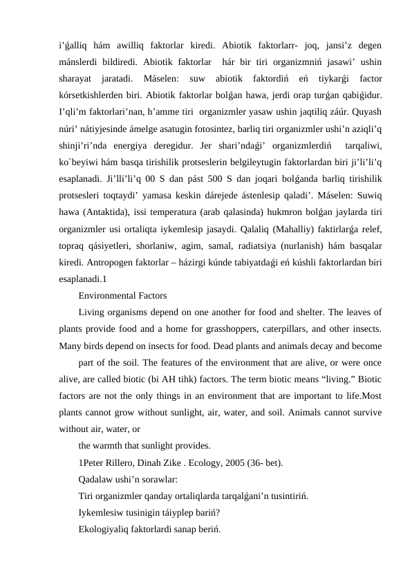 i’ǵalliq  hám  awilliq  faktorlar  kiredi.  Abiotik  faktorlarr-  joq,  jansi’z  degen
mánslerdi  bildiredi.  Abiotik  faktorlar   hár  bir  tiri  organizmniń  jasawi’  ushin
sharayat  jaratadi.  Máselen:  suw  abiotik  faktordiń  eń  tiykarǵi  factor
kórsetkishlerden biri. Abiotik faktorlar bolǵan hawa, jerdi orap turǵan qabiǵidur.
I’qli’m faktorlari’nan, h’amme tiri  organizmler yasaw ushin jaqtiliq záúr. Quyash
núri’ nátiyjesinde ámelge asatugin fotosintez, barliq tiri organizmler ushi’n aziqli’q
shinji’ri’nda  energiya  deregidur.  Jer  shari’ndaǵi’  organizmlerdiń   tarqaliwi,
ko`beyiwi hám basqa tirishilik protseslerin belgileytugin faktorlardan biri ji’li’li’q
esaplanadi. Ji’lli’li’q 00 S dan pást 500 S dan joqari bolǵanda barliq tirishilik
protsesleri toqtaydi’ yamasa keskin dárejede ástenlesip qaladi’. Máselen: Suwiq
hawa (Antaktida), issi temperatura (arab qalasinda) hukmron bolǵan jaylarda tiri
organizmler usi ortaliqta iykemlesip jasaydi. Qalaliq (Mahalliy) faktirlarǵa relef,
topraq qásiyetleri, shorlaniw, agim, samal, radiatsiya (nurlanish) hám basqalar
kiredi. Antropogen faktorlar – házirgi kúnde tabiyatdaǵi eń kúshli faktorlardan biri
esaplanadi.1
Environmental Factors
Living organisms depend on one another for food and shelter. The leaves of
plants provide food and a home for grasshoppers, caterpillars, and other insects.
Many birds depend on insects for food. Dead plants and animals decay and become
part of the soil. The features of the environment that are alive, or were once
alive, are called biotic (bi AH tihk) factors. The term biotic means “living.” Biotic
factors are not the only things in an environment that are important to life.Most
plants cannot grow without sunlight, air, water, and soil. Animals cannot survive
without air, water, or
the warmth that sunlight provides. 
1Peter Rillero, Dinah Zike . Ecology, 2005 (36- bet).
Qadalaw ushi’n sorawlar:
Tiri organizmler qanday ortaliqlarda tarqalǵani’n tusintiriń.
Iykemlesiw tusinigin táiyplep bariń?
Ekologiyaliq faktorlardi sanap beriń.
