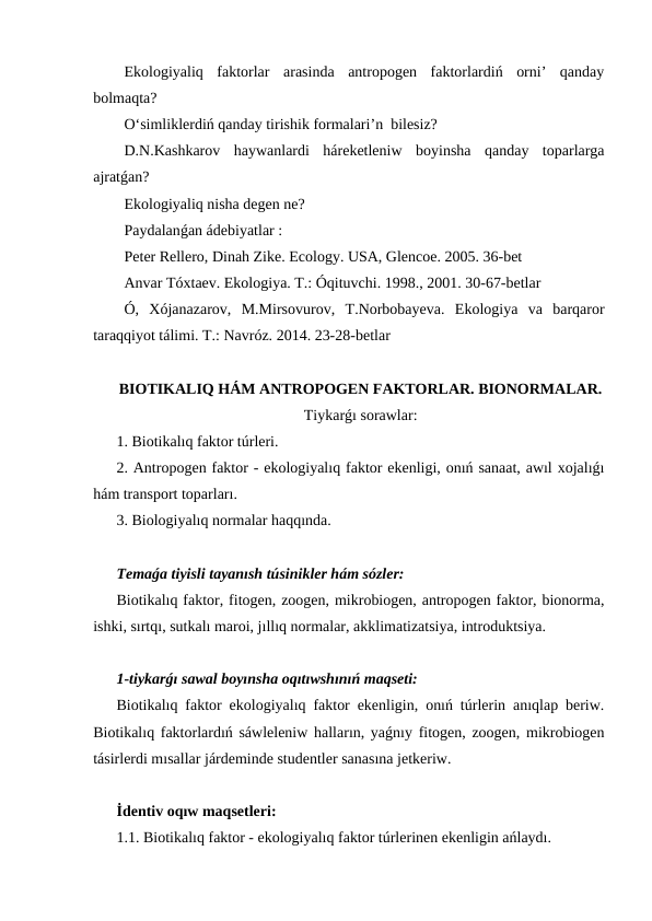 Ekologiyaliq  faktorlar  arasinda  antropogen  faktorlardiń  orni’  qanday
bolmaqta?
O‘simliklerdiń qanday tirishik formalari’n  bilesiz?
D.N.Kashkarov  haywanlardi  háreketleniw  boyinsha  qanday  toparlarga
ajratǵan?
Ekologiyaliq nisha degen ne?
Paydalanǵan ádebiyatlar :
Peter Rellero, Dinah Zike. Ecology. USA, Glencoe. 2005. 36-bet
Anvar Tóxtaev. Ekologiya. T.: Óqituvchi. 1998., 2001. 30-67-betlar
Ó,  Xójanazarov,  M.Mirsovurov,  T.Norbobayeva.  Ekologiya  va  barqaror
taraqqiyot tálimi. T.: Navróz. 2014. 23-28-betlar
BIOTIKALIQ HÁM ANTROPOGEN FAKTORLAR. BIONORMALAR.
Tiykarǵı sorawlar:
1. Biotikalıq faktor túrleri.
2. Antropogen faktor - ekologiyalıq faktor ekenligi, onıń sanaat, awıl xojalıǵı
hám transport toparları.
3. Biologiyalıq normalar haqqında.
Temaǵa tiyisli tayanısh túsinikler hám sózler:
Biotikalıq faktor, fitogen, zoogen, mikrobiogen, antropogen faktor, bionorma,
ishki, sırtqı, sutkalı maroi, jıllıq normalar, akklimatizatsiya, introduktsiya.
1-tiykarǵı sawal boyınsha oqıtıwshınıń maqseti:
Biotikalıq faktor ekologiyalıq faktor ekenligin, onıń túrlerin anıqlap beriw.
Biotikalıq faktorlardıń sáwleleniw halların, yaǵnıy fitogen, zoogen, mikrobiogen
tásirlerdi mısallar járdeminde studentler sanasına jetkeriw.
İdentiv oqıw maqsetleri:
1.1. Biotikalıq faktor - ekologiyalıq faktor túrlerinen ekenligin ańlaydı.
