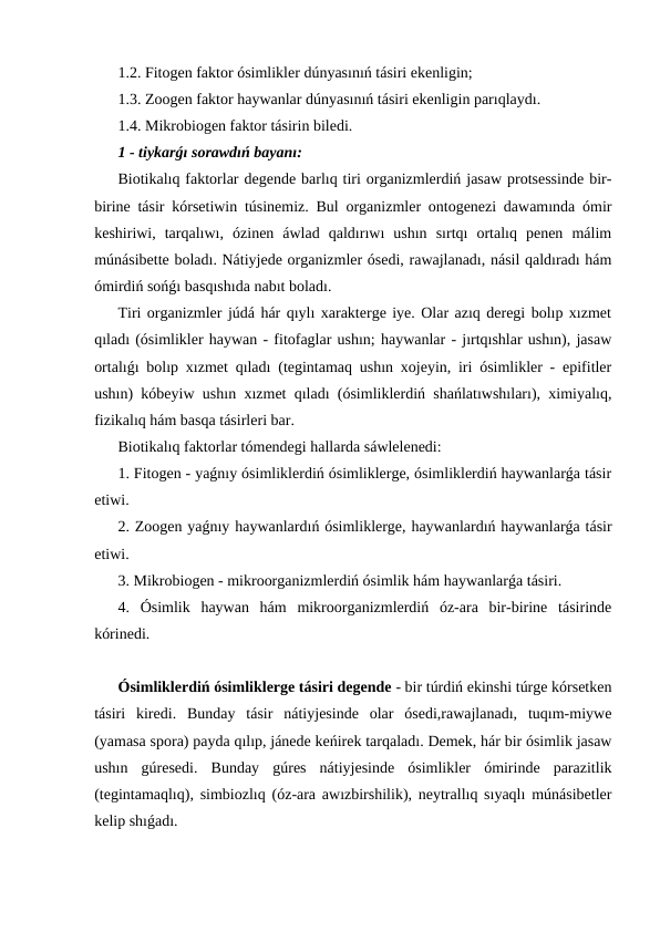 1.2. Fitogen faktor ósimlikler dúnyasınıń tásiri ekenligin;
1.3. Zoogen faktor haywanlar dúnyasınıń tásiri ekenligin parıqlaydı.
1.4. Mikrobiogen faktor tásirin biledi.
1 - tiykarǵı sorawdıń bayanı:
Biotikalıq faktorlar degende barlıq tiri organizmlerdiń jasaw protsessinde bir-
birine tásir kórsetiwin túsinemiz. Bul organizmler ontogenezi dawamında ómir
keshiriwi,  tarqalıwı,  ózinen  áwlad  qaldırıwı  ushın  sırtqı  ortalıq  penen  málim
múnásibette boladı. Nátiyjede organizmler ósedi, rawajlanadı, násil qaldıradı hám
ómirdiń sońǵı basqıshıda nabıt boladı.
Tiri organizmler júdá hár qıylı xarakterge iye. Olar azıq deregi bolıp xızmet
qıladı (ósimlikler haywan - fitofaglar ushın; haywanlar - jırtqıshlar ushın), jasaw
ortalıǵı bolıp xızmet qıladı (tegintamaq ushın xojeyin, iri ósimlikler - epifitler
ushın) kóbeyiw ushın xızmet qıladı (ósimliklerdiń shańlatıwshıları), ximiyalıq,
fizikalıq hám basqa tásirleri bar.
Biotikalıq faktorlar tómendegi hallarda sáwlelenedi:
1. Fitogen - yaǵnıy ósimliklerdiń ósimliklerge, ósimliklerdiń haywanlarǵa tásir
etiwi.
2. Zoogen yaǵnıy haywanlardıń ósimliklerge, haywanlardıń haywanlarǵa tásir
etiwi.
3. Mikrobiogen - mikroorganizmlerdiń ósimlik hám haywanlarǵa tásiri.
4.  Ósimlik  haywan  hám  mikroorganizmlerdiń  óz-ara  bir-birine  tásirinde
kórinedi.
Ósimliklerdiń ósimliklerge tásiri degende - bir túrdiń ekinshi túrge kórsetken
tásiri  kiredi.  Bunday  tásir  nátiyjesinde  olar  ósedi,rawajlanadı,  tuqım-miywe
(yamasa spora) payda qılıp, jánede keńirek tarqaladı. Demek, hár bir ósimlik jasaw
ushın  gúresedi.  Bunday  gúres  nátiyjesinde  ósimlikler  ómirinde  parazitlik
(tegintamaqlıq), simbiozlıq (óz-ara awızbirshilik), neytrallıq sıyaqlı múnásibetler
kelip shıǵadı.
