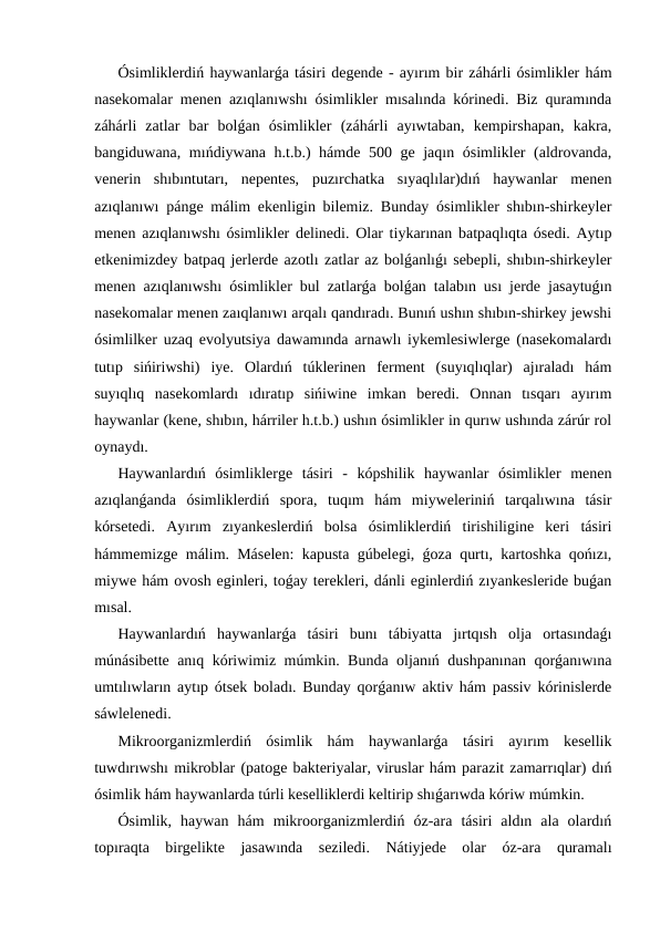 Ósimliklerdiń haywanlarǵa tásiri degende - ayırım bir záhárli ósimlikler hám
nasekomalar menen azıqlanıwshı ósimlikler mısalında kórinedi. Biz quramında
záhárli  zatlar  bar  bolǵan  ósimlikler  (záhárli  ayıwtaban,  kempirshapan,  kakra,
bangiduwana, mıńdiywana h.t.b.) hámde 500 ge jaqın ósimlikler (aldrovanda,
venerin  shıbıntutarı,  nepentes,  puzırchatka  sıyaqlılar)dıń  haywanlar  menen
azıqlanıwı pánge málim ekenligin bilemiz. Bunday ósimlikler shıbın-shirkeyler
menen azıqlanıwshı ósimlikler delinedi. Olar tiykarınan batpaqlıqta ósedi. Aytıp
etkenimizdey batpaq jerlerde azotlı zatlar az bolǵanlıǵı sebepli, shıbın-shirkeyler
menen azıqlanıwshı ósimlikler bul zatlarǵa bolǵan talabın usı jerde jasaytuǵın
nasekomalar menen zaıqlanıwı arqalı qandıradı. Bunıń ushın shıbın-shirkey jewshi
ósimlilker uzaq evolyutsiya dawamında arnawlı iykemlesiwlerge (nasekomalardı
tutıp  sińiriwshi)  iye.  Olardıń  túklerinen  ferment  (suyıqlıqlar)  ajıraladı  hám
suyıqlıq  nasekomlardı  ıdıratıp  sińiwine  imkan  beredi.  Onnan  tısqarı  ayırım
haywanlar (kene, shıbın, hárriler h.t.b.) ushın ósimlikler in qurıw ushında zárúr rol
oynaydı.                                                                                                          
Haywanlardıń  ósimliklerge  tásiri  -  kópshilik  haywanlar  ósimlikler  menen
azıqlanǵanda  ósimliklerdiń  spora,  tuqım  hám  miyweleriniń  tarqalıwına  tásir
kórsetedi.  Ayırım  zıyankeslerdiń  bolsa  ósimliklerdiń  tirishiligine  keri  tásiri
hámmemizge málim. Máselen: kapusta gúbelegi, ǵoza qurtı, kartoshka qońızı,
miywe hám ovosh eginleri, toǵay terekleri, dánli eginlerdiń zıyankesleride buǵan
mısal.
Haywanlardıń  haywanlarǵa  tásiri  bunı  tábiyatta  jırtqısh  olja  ortasındaǵı
múnásibette anıq kóriwimiz múmkin. Bunda oljanıń dushpanınan qorǵanıwına
umtılıwların aytıp ótsek boladı. Bunday qorǵanıw aktiv hám passiv kórinislerde
sáwlelenedi.
Mikroorganizmlerdiń  ósimlik  hám  haywanlarǵa  tásiri  ayırım  kesellik
tuwdırıwshı mikroblar (patoge bakteriyalar, viruslar hám parazit zamarrıqlar) dıń
ósimlik hám haywanlarda túrli keselliklerdi keltirip shıǵarıwda kóriw múmkin.
Ósimlik,  haywan  hám  mikroorganizmlerdiń  óz-ara  tásiri  aldın  ala  olardıń
topıraqta  birgelikte  jasawında  seziledi.  Nátiyjede  olar  óz-ara  quramalı
