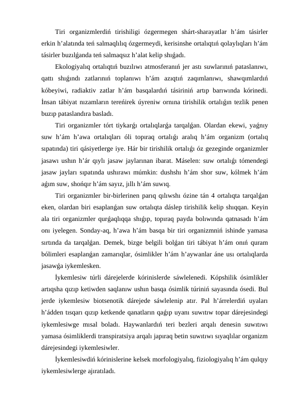 Tiri  organizmlerdiń  tirishiligi  ózgermegen  shárt-sharayatlar  h’ám  tásirler
erkin h’alatında teń salmaqlılıq ózgermeydi, kerisinshe ortalıqtıń qolaylıqları h’ám
tásirler buzılǵanda teń salmaqsız h’alat kelip shıǵadı.
Ekologiyalıq ortalıqtıń buzılıwı atmosferanıń jer astı suwlarınıń pataslanıwı,
qattı  shıǵındı  zatlarınıń  toplanıwı  h’ám  azıqtıń  zaqımlanıwı,  shawqımlardıń
kóbeyiwi, radiaktiv zatlar h’ám basqalardıń tásiriniń artıp barıwında kórinedi.
İnsan tábiyat nızamların tereńirek úyreniw ornına tirishilik ortalıǵın tezlik penen
buzıp pataslandıra basladı.
Tiri organizmler tórt tiykarǵı ortalıqlarǵa tarqalǵan. Olardan ekewi, yaǵnıy
suw h’ám  h’awa ortalıqları  óli  topıraq  ortalıǵı  aralıq h’ám  organizm  (ortalıq
sıpatında) tiri qásiyetlerge iye. Hár bir tirishilik ortalıǵı óz gezeginde organizmler
jasawı ushın h’ár qıylı jasaw jaylarınan ibarat. Máselen: suw ortalıǵı tómendegi
jasaw jayları sıpatında ushırawı múmkin: dushshı h’ám shor suw, kólmek h’ám
aǵım suw, shońqır h’ám sayız, jıllı h’ám suwıq.
Tiri organizmler bir-birlerinen parıq qılıwshı ózine tán 4 ortalıqta tarqalǵan
eken, olardan biri esaplanǵan suw ortalıqta dáslep tirishilik kelip shıqqan. Keyin
ala tiri organizmler qurǵaqlıqqa shıǵıp, topıraq payda bolıwında qatnasadı h’ám
onı iyelegen. Sonday-aq, h’awa h’ám basqa bir tiri organizmniń ishinde yamasa
sırtında da tarqalǵan. Demek, bizge belgili bolǵan tiri tábiyat h’ám onıń quram
bólimleri esaplanǵan zamarıqlar, ósimlikler h’ám h’aywanlar áne usı ortalıqlarda
jasawǵa iykemlesken.
İykemlesiw túrli dárejelerde kórinislerde sáwlelenedi. Kópshilik ósimlikler
artıqsha qızıp ketiwden saqlanıw ushın basqa ósimlik túriniń sayasında ósedi. Bul
jerde iykemlesiw biotsenotik dárejede sáwlelenip atır. Pal h’árrelerdiń uyaları
h’ádden tısqarı qızıp ketkende qanatların qaǵıp uyanı suwıtıw topar dárejesindegi
iykemlesiwge  mısal  boladı. Haywanlardıń  teri  bezleri  arqalı  denesin  suwıtıwı
yamasa ósimliklerdi transpiratsiya arqalı japıraq betin suwıtıwı sıyaqlılar organizm
dárejesindegi iykemlesiwler.
İykemlesiwdiń kórinislerine kelsek morfologiyalıq, fiziologiyalıq h’ám qulqıy
iykemlesiwlerge ajıratıladı.
