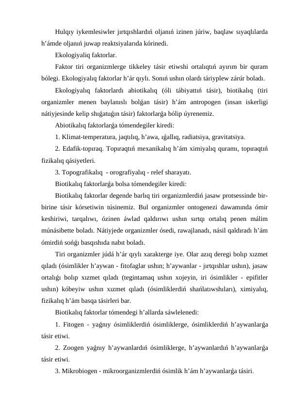 Hulqıy iykemlesiwler jırtqıshlardıń oljanıń izinen júriw, baqlaw sıyaqlılarda
h’ámde oljanıń juwap reaktsiyalarıda kórinedi.
Ekologiyaliq faktorlar.
Faktor tiri organizmlerge tikkeley tásir etiwshi ortalıqtıń ayırım bir quram
bólegi. Ekologiyalıq faktorlar h’ár qıylı. Sonıń ushın olardı táriyplew zárúr boladı.
Ekologiyalıq  faktorlardı  abiotikalıq  (óli  tábiyattıń  tásir),  biotikalıq  (tiri
organizmler  menen  baylanıslı  bolǵan  tásir)  h’ám  antropogen  (insan  iskerligi
nátiyjesinde kelip shıǵatuǵın tásir) faktorlarǵa bólip úyrenemiz.
Abiotikalıq faktorlarǵa tómendegiler kiredi:
1. Klimat-temperatura, jaqtılıq, h’awa, ıǵallıq, radiatsiya, gravitatsiya.
2. Edafik-topıraq. Topıraqtıń mexanikalıq h’ám ximiyalıq quramı, topıraqtıń
fizikalıq qásiyetleri.
3. Topografikalıq  - orografiyalıq - relef sharayatı.
Biotikalıq faktorlarǵa bolsa tómendegiler kiredi:
Biotikalıq faktorlar degende barlıq tiri organizmlerdiń jasaw protsessinde bir-
birine tásir kórsetiwin túsinemiz. Bul organizmler ontogenezi dawamında ómir
keshiriwi,  tarqalıwı,  ózinen  áwlad  qaldırıwı  ushın  sırtqı  ortalıq  penen  málim
múnásibette boladı. Nátiyjede organizmler ósedi, rawajlanadı, násil qaldıradı h’ám
ómirdiń sońǵı basqıshıda nabıt boladı.
Tiri organizmler júdá h’ár qıylı xarakterge iye. Olar azıq deregi bolıp xızmet
qıladı (ósimlikler h’aywan - fitofaglar ushın; h’aywanlar - jırtqıshlar ushın), jasaw
ortalıǵı bolıp xızmet qıladı (tegintamaq ushın xojeyin, iri ósimlikler - epifitler
ushın) kóbeyiw ushın xızmet qıladı (ósimliklerdiń shańlatıwshıları), ximiyalıq,
fizikalıq h’ám basqa tásirleri bar.
Biotikalıq faktorlar tómendegi h’allarda sáwlelenedi:
1. Fitogen - yaǵnıy ósimliklerdiń ósimliklerge, ósimliklerdiń h’aywanlarǵa
tásir etiwi.
2. Zoogen yaǵnıy h’aywanlardıń ósimliklerge, h’aywanlardıń h’aywanlarǵa
tásir etiwi.
3. Mikrobiogen - mikroorganizmlerdiń ósimlik h’ám h’aywanlarǵa tásiri.
