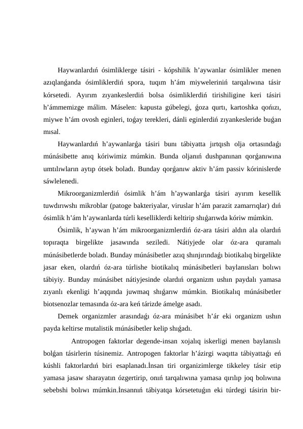 Haywanlardıń ósimliklerge tásiri - kópshilik h’aywanlar ósimlikler menen
azıqlanǵanda  ósimliklerdiń  spora,  tuqım  h’ám  miyweleriniń  tarqalıwına  tásir
kórsetedi.  Ayırım  zıyankeslerdiń  bolsa  ósimliklerdiń  tirishiligine  keri  tásiri
h’ámmemizge málim. Máselen: kapusta gúbelegi,  ǵoza qurtı, kartoshka qońızı,
miywe h’ám ovosh eginleri, toǵay terekleri, dánli eginlerdiń zıyankesleride buǵan
mısal.
Haywanlardıń  h’aywanlarǵa  tásiri  bunı  tábiyatta  jırtqısh  olja  ortasındaǵı
múnásibette anıq kóriwimiz múmkin. Bunda oljanıń dushpanınan qorǵanıwına
umtılıwların aytıp ótsek boladı. Bunday qorǵanıw aktiv h’ám passiv kórinislerde
sáwlelenedi.
Mikroorganizmlerdiń  ósimlik  h’ám  h’aywanlarǵa  tásiri  ayırım  kesellik
tuwdırıwshı mikroblar (patoge bakteriyalar, viruslar h’ám parazit zamarrıqlar) dıń
ósimlik h’ám h’aywanlarda túrli keselliklerdi keltirip shıǵarıwda kóriw múmkin.
Ósimlik, h’aywan h’ám mikroorganizmlerdiń óz-ara tásiri aldın ala olardıń
topıraqta  birgelikte  jasawında  seziledi.  Nátiyjede  olar  óz-ara  quramalı
múnásibetlerde boladı. Bunday múnásibetler azıq shınjırındaǵı biotikalıq birgelikte
jasar  eken,  olardıń  óz-ara  túrlishe  biotikalıq  múnásibetleri  baylanısları  bolıwı
tábiyiy. Bunday múnásibet nátiyjesinde olardıń organizm ushın paydalı yamasa
zıyanlı  ekenligi  h’aqqında  juwmaq  shıǵarıw  múmkin.  Biotikalıq  múnásibetler
biotsenozlar temasında óz-ara keń tárizde ámelge asadı.
Demek organizmler arasındaǵı óz-ara múnásibet h’ár eki organizm ushın
payda keltirse mutalistik múnásibetler kelip shıǵadı.
    Antropogen faktorlar degende-insan xojalıq iskerligi menen baylanıslı
bolǵan tásirlerin túsinemiz. Antropogen faktorlar h’ázirgi waqıtta tábiyattaǵı eń
kúshli  faktorlardıń  biri  esaplanadı.İnsan  tiri  organizimlerge  tikkeley  tásir  etip
yamasa jasaw sharayatın ózgertirip, onıń tarqalıwına yamasa qırılıp joq bolıwına
sebebshi bolıwı múmkin.İnsannıń tábiyatqa kórsetetuǵın eki túrdegi tásirin bir-
