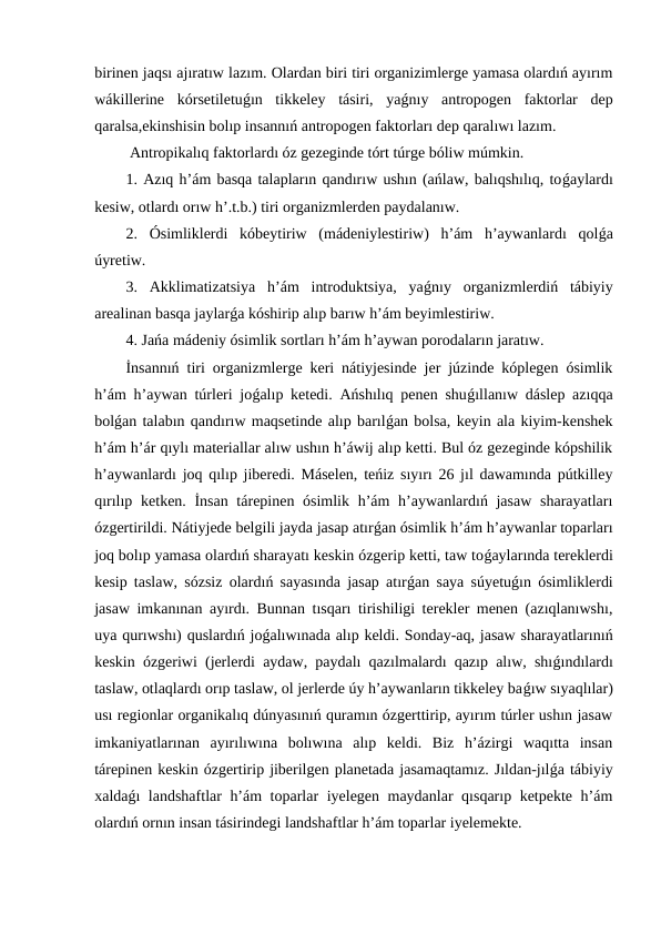 birinen jaqsı ajıratıw lazım. Olardan biri tiri organizimlerge yamasa olardıń ayırım
wákillerine  kórsetiletuǵın  tikkeley  tásiri,  yaǵnıy  antropogen  faktorlar  dep
qaralsa,ekinshisin bolıp insannıń antropogen faktorları dep qaralıwı lazım.
 Antropikalıq faktorlardı óz gezeginde tórt túrge bóliw múmkin. 
1. Azıq h’ám basqa talapların qandırıw ushın (ańlaw, balıqshılıq, toǵaylardı
kesiw, otlardı orıw h’.t.b.) tiri organizmlerden paydalanıw.
2.  Ósimliklerdi  kóbeytiriw  (mádeniylestiriw)  h’ám  h’aywanlardı  qolǵa
úyretiw.
3.  Akklimatizatsiya  h’ám  introduktsiya,  yaǵnıy  organizmlerdiń  tábiyiy
arealinan basqa jaylarǵa kóshirip alıp barıw h’ám beyimlestiriw.
4. Jańa mádeniy ósimlik sortları h’ám h’aywan porodaların jaratıw.
İnsannıń tiri organizmlerge keri nátiyjesinde jer júzinde kóplegen ósimlik
h’ám h’aywan túrleri joǵalıp ketedi. Ańshılıq penen shuǵıllanıw dáslep azıqqa
bolǵan talabın qandırıw maqsetinde alıp barılǵan bolsa, keyin ala kiyim-kenshek
h’ám h’ár qıylı materiallar alıw ushın h’áwij alıp ketti. Bul óz gezeginde kópshilik
h’aywanlardı joq qılıp jiberedi. Máselen, teńiz sıyırı 26 jıl dawamında pútkilley
qırılıp ketken. İnsan tárepinen ósimlik h’ám h’aywanlardıń jasaw  sharayatları
ózgertirildi. Nátiyjede belgili jayda jasap atırǵan ósimlik h’ám h’aywanlar toparları
joq bolıp yamasa olardıń sharayatı keskin ózgerip ketti, taw toǵaylarında tereklerdi
kesip taslaw, sózsiz olardıń sayasında jasap atırǵan saya súyetuǵın ósimliklerdi
jasaw imkanınan ayırdı. Bunnan tısqarı tirishiligi terekler menen (azıqlanıwshı,
uya qurıwshı) quslardıń joǵalıwınada alıp keldi. Sonday-aq, jasaw sharayatlarınıń
keskin ózgeriwi (jerlerdi aydaw, paydalı qazılmalardı qazıp alıw, shıǵındılardı
taslaw, otlaqlardı orıp taslaw, ol jerlerde úy h’aywanların tikkeley baǵıw sıyaqlılar)
usı regionlar organikalıq dúnyasınıń quramın ózgerttirip, ayırım túrler ushın jasaw
imkaniyatlarınan  ayırılıwına  bolıwına  alıp  keldi.  Biz  h’ázirgi  waqıtta  insan
tárepinen keskin ózgertirip jiberilgen planetada jasamaqtamız. Jıldan-jılǵa tábiyiy
xaldaǵı landshaftlar h’ám toparlar iyelegen maydanlar qısqarıp ketpekte h’ám
olardıń ornın insan tásirindegi landshaftlar h’ám toparlar iyelemekte.
