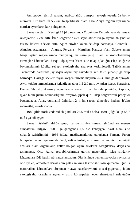 Antropogen tásirdi sanaat, awıl-xojalıǵı, transport sıyaqlı toparlarǵa bóliw
múmkin. Biz bunı Ózbekstan Respublikası h’ám Orta Aziya regionı tiykarında
olardan ayrımların kórip shıǵamız.
Sanaattıń tásiri. Keyingi 15 jıl dawamında Ózbekstan Respublikasında sanaat
rawajlanıwı 7 ese arttı. İslep shıǵarıw ósken sayın atmosferaǵa zıyanlı shıǵındılar
taslaw kólemi ádewir arttı. Aǵım suwlar kólemide ósip barmaqta. Chirchik -
Almalıq, Axangaran - Angren, Fergana - Margilan, Nawayı h’ám Ózbekstannıń
basqa  qatar  regionlarında  ximiyalıq,  neft-ximiyalıq  h’ám  mikrobiologiyalıq
tarmaqlar kárxanaları, basqa kóp quwat h’ám suw talap qılatuǵın islep shıǵarıw
baylanıslarınıń kópligi sebepli ekologiyalıq sharayat keskinlesedi. Tajikistannıń
Tursunzada qalasında jaylasqan alyuminiy zavodınıń keri tásiri jıldan-jılǵa artıp
barmaqta. Házirge shekem zıyan kórgen ulıwma maydan 25-30 mıń.ga dı quraydı.
Awıl-xojalıq tarmaqlarında jetkizilgen zárer 1,5-2,0 mln. swmdan ibarat. Sarıasiya,
Denov, Shorshı, Altınsay rayonlarınıń ayırım  xojalıqlarında pomidor, kapusta,
qıyar h’ám júzim ónimdarlıǵınıń azayıwı, jipek qurtı islep shıǵarıwdıń páseyiwi
baqlanbaqta. Anar, qurmanıń ónimdarlıǵı h’ám sapası tómenlep ketken, h’alıq
salamatlıǵı awırlaspaqta.
1982 jılda ftorlı vodorod shıǵındıları 24,5 mıń t bolsa, 1991  jılǵa kelip 56,7
mıń t ǵa kóbeygen.
Sanaat  tásiriniń  aldıǵa  qaray  barıwı  ximiya  sanaatı  shıǵındıları  menen
atmosferanı  bılǵaw  1970  jılǵa  qaraǵanda  1,5  ese  kóbeygen.  Awıl  h’ám  suw
xojalıǵı  wázirliginiń   1986  jıldaǵı  maǵlıwmatlarına  qaraǵanda  Fergana  Furan
birikpeleri zavodı quramında fenol, neft ónimleri, mıs, xrom, ammoniy h’ám nitrit
azotları  h’ám  organikalıq  zatlar  bolǵan  aǵım  suwlardı  Margilansay  dáryasına
taslamaqta.  Orta  Aziya  respublikalarında  qurılıs  materialları  islep  shıǵarıw
kárxanaları júdá kúshli pát rawajlanbaqtm. Olar ishinde pement zavodları ayrıqsha
orın iyelep, atmosfera h’awasınıń pataslanıwına táshiwishli tásir qılmaqta. Qurılıs
materialları  kárxanaları  tárepinen  h’awa  pataslanıwınıń  sotsial-gigienalıq  h’ám
ekologiyalıq  táreplerin  úyreniw  usını  kórsetpekte,  eger  shań-tozań  uslaytuǵın
