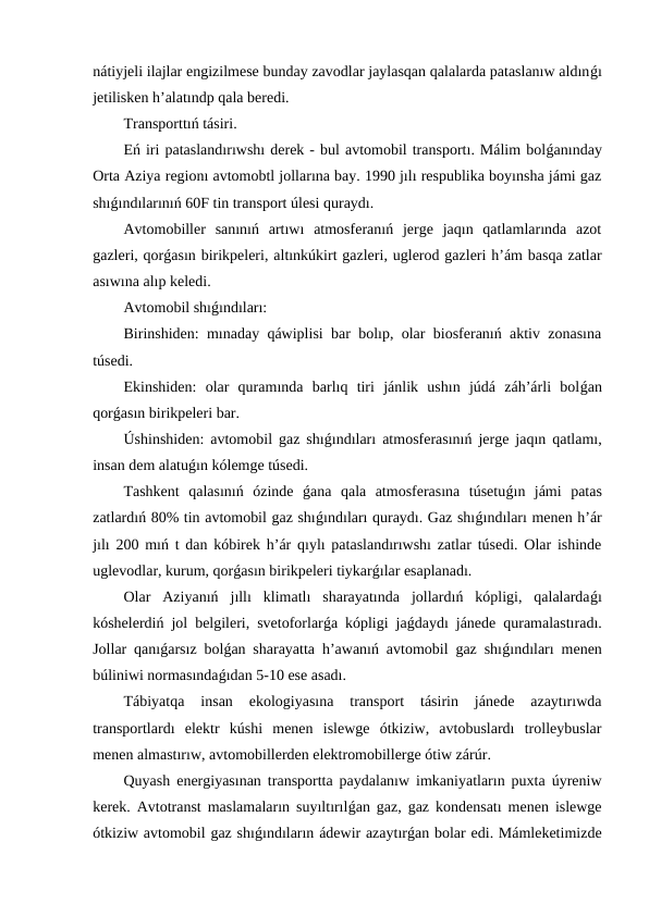 nátiyjeli ilajlar engizilmese bunday zavodlar jaylasqan qalalarda pataslanıw aldınǵı
jetilisken h’alatındp qala beredi.
Transporttıń tásiri.
Eń iri pataslandırıwshı derek - bul avtomobil transportı. Málim bolǵanınday
Orta Aziya regionı avtomobtl jollarına bay. 1990 jılı respublika boyınsha jámi gaz
shıǵındılarınıń 60F tin transport úlesi quraydı.
Avtomobiller  sanınıń  artıwı  atmosferanıń  jerge  jaqın  qatlamlarında  azot
gazleri, qorǵasın birikpeleri, altınkúkirt gazleri, uglerod gazleri h’ám basqa zatlar
asıwına alıp keledi.
Avtomobil shıǵındıları:
Birinshiden: mınaday qáwiplisi bar bolıp, olar biosferanıń aktiv zonasına
túsedi.
Ekinshiden:  olar  quramında  barlıq  tiri  jánlik  ushın  júdá  záh’árli  bolǵan
qorǵasın birikpeleri bar.
Úshinshiden: avtomobil gaz shıǵındıları atmosferasınıń jerge jaqın qatlamı,
insan dem alatuǵın kólemge túsedi.
Tashkent  qalasınıń  ózinde  ǵana  qala  atmosferasına  túsetuǵın  jámi  patas
zatlardıń 80% tin avtomobil gaz shıǵındıları quraydı. Gaz shıǵındıları menen h’ár
jılı 200 mıń t dan kóbirek h’ár qıylı pataslandırıwshı zatlar túsedi. Olar ishinde
uglevodlar, kurum, qorǵasın birikpeleri tiykarǵılar esaplanadı.
Olar  Aziyanıń  jıllı  klimatlı  sharayatında  jollardıń  kópligi,  qalalardaǵı
kóshelerdiń jol belgileri, svetoforlarǵa kópligi jaǵdaydı jánede quramalastıradı.
Jollar qanıǵarsız bolǵan sharayatta h’awanıń avtomobil gaz shıǵındıları menen
búliniwi normasındaǵıdan 5-10 ese asadı.
Tábiyatqa  insan  ekologiyasına  transport  tásirin  jánede  azaytırıwda
transportlardı  elektr  kúshi  menen  islewge  ótkiziw,  avtobuslardı  trolleybuslar
menen almastırıw, avtomobillerden elektromobillerge ótiw zárúr.
Quyash energiyasınan transportta paydalanıw imkaniyatların puxta úyreniw
kerek. Avtotranst maslamaların suyıltırılǵan gaz, gaz kondensatı menen islewge
ótkiziw avtomobil gaz shıǵındıların ádewir azaytırǵan bolar edi. Mámleketimizde
