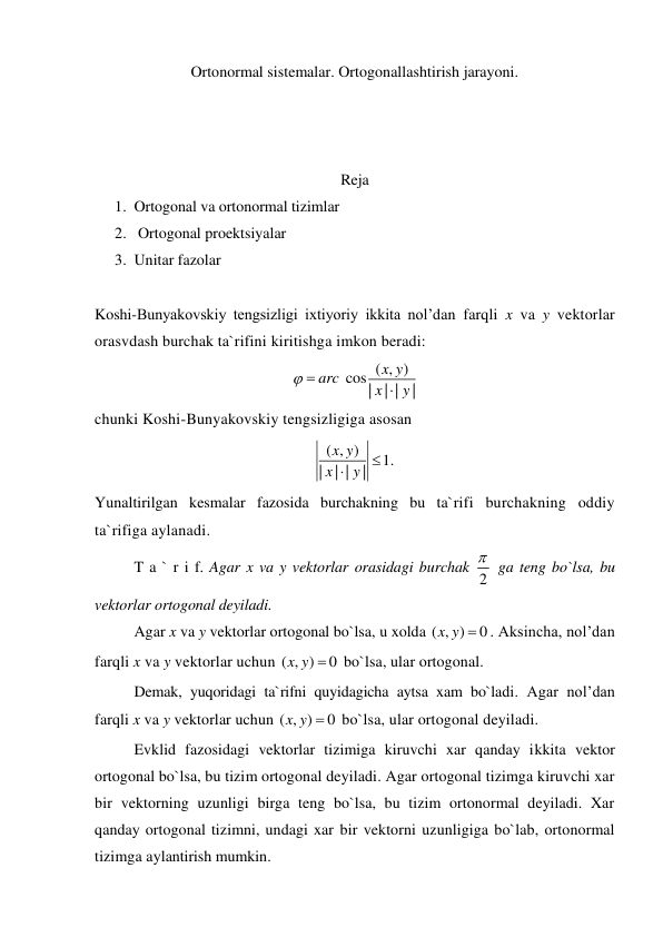 Ortonormal sistemalar. Ortogonallashtirish jarayoni. 
 
 
 
Reja  
1. Ortogonal va ortonormal tizimlar 
2.  Ortogonal proektsiyalar 
3. Unitar fazolar 
 
Koshi-Bunyakovskiy tengsizligi ixtiyoriy ikkita nol’dan farqli x va y vektorlar 
orasvdash burchak ta`rifini kiritishga imkon beradi: 
( , )
cos|
| |
|
x y
arc
x
y
 

 
chunki Koshi-Bunyakovskiy tengsizligiga asosan 
( , )
1.
|
| |
|
x y
x
 y 
 
Yunaltirilgan kesmalar fazosida burchakning bu ta`rifi burchakning oddiy 
ta`rifiga aylanadi. 
T a ` r i f. Agar x va y vektorlar orasidagi burchak 2
  ga teng bo`lsa, bu 
vektorlar ortogonal deyiladi. 
Agar x va y vektorlar ortogonal bo`lsa, u xolda ( , )
x y  0
. Aksincha, nol’dan 
farqli x va y vektorlar uchun ( , )
x y  0
 bo`lsa, ular ortogonal. 
Demak, yuqoridagi ta`rifni quyidagicha aytsa xam bo`ladi. Agar nol’dan 
farqli x va y vektorlar uchun ( , )
x y  0
 bo`lsa, ular ortogonal deyiladi. 
Evklid fazosidagi vektorlar tizimiga kiruvchi xar qanday ikkita vektor 
ortogonal bo`lsa, bu tizim ortogonal deyiladi. Agar ortogonal tizimga kiruvchi xar 
bir vektorning uzunligi birga teng bo`lsa, bu tizim ortonormal deyiladi. Xar 
qanday ortogonal tizimni, undagi xar bir vektorni uzunligiga bo`lab, ortonormal 
tizimga aylantirish mumkin. 
