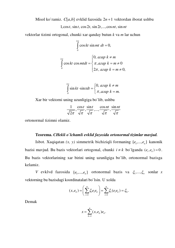 Misol ko`ramiz. [ , ]
C a b  evklid fazosida 2
1
n   vektordan iborat ushbu 
1,cos , sin , cos2 , sin2 ,...,cos
, sin
t
t
t
t
nt
nt  
vektorlar tizimi ortogonal, chunki xar qanday butun k va m lar uchun 
2
0
cos
sin
0,
kt
mt dt



 
2
0
0,
cos
cos
,
0
2 ,
0,
агар k
m
kt
mtdt
агар k
m
агар k
m





 








 
 
2
0
0,
sin
sin
,
.
агар k
m
kt
tdt
агар k
m





 



 
Xar bir vektorni uning uzunligiga bo`lib, ushbu 
1
cos
sin
cos
sin
,
,
,...,
,
2
t
t
nt
nt





 
ortonormal tizimni olamiz. 
 
Teorema. CHekli o`lchamli evklid fazosida ortonormal tizimlar mavjud. 
Isbot. Xaqiqatan (x, y) simmetrik bichiziqli formaning 
1
{ ,..., }
n
e
e
 kanonik 
bazisi mavjud. Bu bazis vektorlari ortogonal, chunki i
 k
 bo`lganda ( ,
)
0
i
e ek

. 
Bu bazis vektorlarining xar birini uning uzunligiga bo`lib, ortonormal bazisga 
kelamiz. 
V evklvd fazosida 
1
{ ,..., }
n
e
e
 ortonormal bazis va 
1,...,
n

  sonlar x 
vektorning bu bazisdagi koordinatalari bo`lsin. U xolda 
1
1
( ,
)
(
)
.
n
n
k
i i k
i
i k
k
i
i
x e
e e
e e
















 
Demak 
1
( ,
) .
n
k
k
k
x
x e e


 
