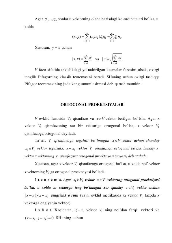 Agar 
1,...,
n

  sonlar u vektorning o`sha bazisdagi ko-ordinatalari bo`lsa, u 
xolda 
,
1
1
( , )
( ,
)
.
n
n
i
k
i
k
k
k
i k
k
x y
e e 
 






 
Xususan, y
 x
 uchun 
2
1
( , )
n
k
k
x x



  va   
2
1
|
|
.
n
k
k
x


 
 
V fazo sifatida tekislikdagi yo`naltirilgan kesmalar fazosini olsak, oxirgi 
tenglik Pifagorning klassik teoremasini beradi. SHuning uchun oxirgi tasdiqqa 
Pifagor teoremasining juda keng umumlashmasi deb qarash mumkin. 
 
  
ORTOGONAL PROEKTSIYALAR 
 
V evklid fazosida V1 qismfazo va x
V
vektor berilgan bo`lsin. Agar x 
vektor 
1
V  qismfazoning xar bir vektoriga ortogonal bo`lsa, x vektor 
1
V  
qismfazoga ortogonal deyiladi. 
Ta`rif. 
1
V  qismfazoga tegshili bo`lmagan x
V
vektor uchun shunday 
1
1
x
V
 vektor topilsaki, 
1
x
 x
 vektor 
1
V  qismfazoga ortogonal bo`lsa, bunday x1 
vektor x vektorning 
1
V  qismfazoga ortogonal proektsiyasi (soyasi) deb ataladi. 
Xususan, agar x vektor 
1
V  qismfazoga ortogonal bo`lsa, u xolda nol’ vektor 
x vektorning 
1
V  ga ortogonal proektsiyasi bo`ladi. 
1-t e o r e m a. Agar 
1
1
x
V
 vektor x
V
 vektortng ortogonal proektsiyasi 
bo`lsa, u xolda x1 vektorga teng bo`lmagan xar qanday 
1
z
V
 vektor uchun 
1
|
| |
|
x
z
x
x



 tengsizlik o`rinli (ya`ni evklid metrikasida x1 vektor 
1
V  fazoda x 
vektorga eng yaqin vektor). 
I s b o t. Xaqiqatan, 
1
z
 x
 vektor 
1
V  ning nol’dan farqli vektori va 
1
1
(
,
)
0.
x
x z
x



 SHuning uchun 
