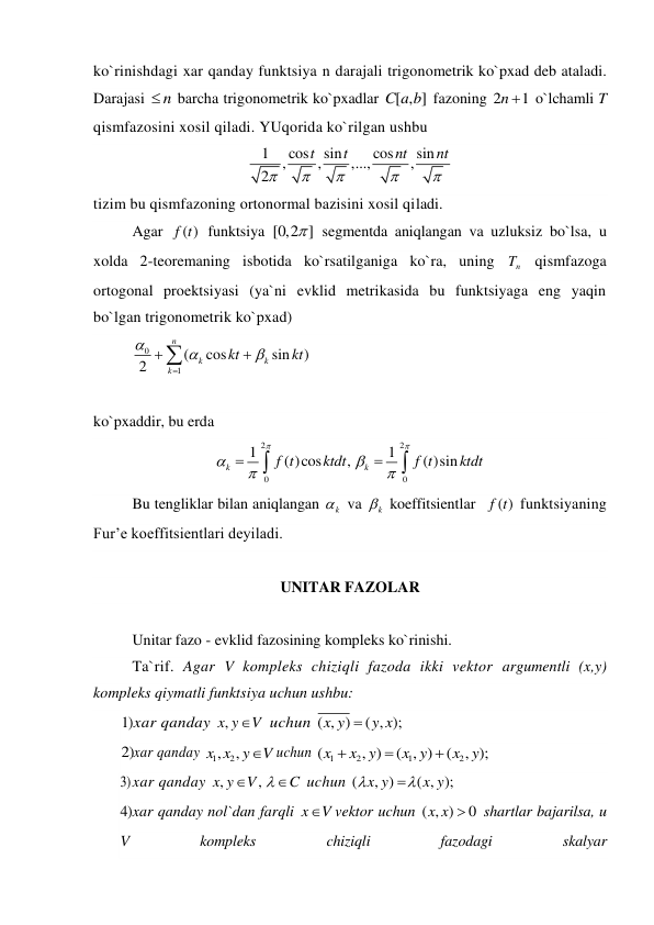 ko`rinishdagi xar qanday funktsiya n darajali trigonometrik ko`pxad deb ataladi. 
Darajasi 
n
  barcha trigonometrik ko`pxadlar [ , ]
C a b  fazoning 2
1
n   o`lchamli T 
qismfazosini xosil qiladi. YUqorida ko`rilgan ushbu 
1
cos
sin
cos
sin
,
,
,...,
,
2
t
t
nt
nt





 
tizim bu qismfazoning ortonormal bazisini xosil qiladi. 
Agar 
( )
f t  funktsiya [0,2 ]
  segmentda aniqlangan va uzluksiz bo`lsa, u 
xolda 2-teoremaning isbotida ko`rsatilganiga ko`ra, uning 
n
T  qismfazoga 
ortogonal proektsiyasi (ya`ni evklid metrikasida bu funktsiyaga eng yaqin 
bo`lgan trigonometrik ko`pxad) 
0
1
(
cos
sin
)
2
n
k
k
k
kt
kt







 
 
ko`pxaddir, bu erda 
2
2
0
0
1
1
( )cos
,
( )sin
k
k
f t
ktdt
f t
ktdt










 
Bu tengliklar bilan aniqlangan 
k
  va 
k
  koeffitsientlar  
( )
f t  funktsiyaning 
Fur’e koeffitsientlari deyiladi. 
 
UNITAR FAZOLAR 
 
Unitar fazo - evklid fazosining kompleks ko`rinishi.  
Ta`rif. Agar V kompleks chiziqli fazoda ikki vektor argumentli (x,y) 
kompleks qiymatli funktsiya uchun ushbu: 
1) xar qanday ,x y
V
 uchun ( , )
( , );
x y
 y x
 
2) xar qanday 
1
, 2
,
x x y
V
uchun 
1
2
1
2
(
, )
( , )
(
, );
x
x y
x y
x y



 
3) xar qanday ,
,
x y
V
C



 uchun (
, )
( , );
x y
x y


 
4) xar qanday nol`dan farqli x
V
vektor uchun ( , )
x x  0
 shartlar bajarilsa, u 
V 
kompleks 
chiziqli 
fazodagi 
skalyar 
