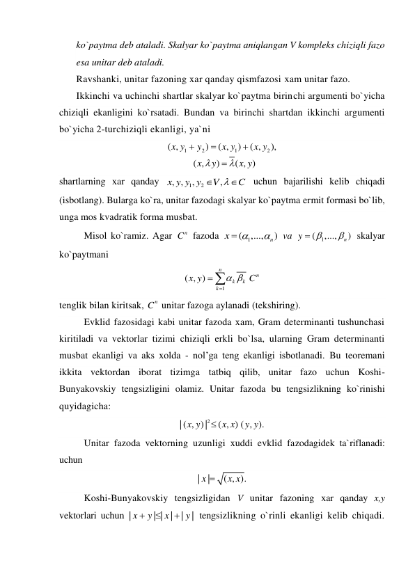 ko`paytma deb ataladi. Skalyar ko`paytma aniqlangan V kompleks chiziqli fazo 
esa unitar deb ataladi. 
Ravshanki, unitar fazoning xar qanday qismfazosi xam unitar fazo. 
Ikkinchi va uchinchi shartlar skalyar ko`paytma birinchi argumenti bo`yicha 
chiziqli ekanligini ko`rsatadi. Bundan va birinchi shartdan ikkinchi argumenti 
bo`yicha 2-turchiziqli ekanligi, ya`ni 
1
2
1
2
( ,
)
( ,
)
( ,
),
( ,
)
( , )
x y
y
x y
x y
x
y
x y






 
shartlarning xar qanday 
1
2
, ,
,
,
x y y y
V
C



 uchun bajarilishi kelib chiqadi 
(isbotlang). Bularga ko`ra, unitar fazodagi skalyar ko`paytma ermit formasi bo`lib, 
unga mos kvadratik forma musbat. 
Misol ko`ramiz. Agar 
n
C  fazoda 
( 1
,...,
n)
x



 va 
( 1
,...,
n )
y



 skalyar 
ko`paytmani 
1
( , )
n
k
k
k
x y
 


n
C  
tenglik bilan kiritsak, 
n
C  unitar fazoga aylanadi (tekshiring). 
Evklid fazosidagi kabi unitar fazoda xam, Gram determinanti tushunchasi 
kiritiladi va vektorlar tizimi chiziqli erkli bo`lsa, ularning Gram determinanti 
musbat ekanligi va aks xolda - nol’ga teng ekanligi isbotlanadi. Bu teoremani 
ikkita vektordan iborat tizimga tatbiq qilib, unitar fazo uchun Koshi-
Bunyakovskiy tengsizligini olamiz. Unitar fazoda bu tengsizlikning ko`rinishi 
quyidagicha: 
| ( , ) |2
( , ) ( , ).
x y
x x
y y

 
Unitar fazoda vektorning uzunligi xuddi evklid fazodagidek ta`riflanadi: 
uchun 
|
|
( , ).
x
x x

 
Koshi-Bunyakovskiy tengsizligidan V unitar fazoning xar qanday x,y 
vektorlari uchun |
| |
|
|
|
x
y
x
y



 tengsizlikning o`rinli ekanligi kelib chiqadi. 
