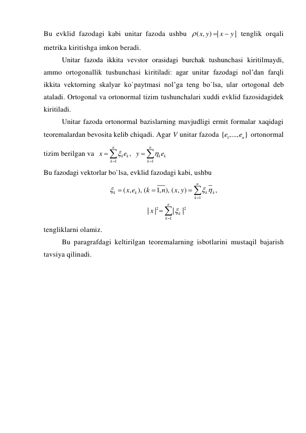 Bu evklid fazodagi kabi unitar fazoda ushbu 
( , ) |
|
x y
x
y



 tenglik orqali 
metrika kiritishga imkon beradi. 
Unitar fazoda ikkita vevstor orasidagi burchak tushunchasi kiritilmaydi, 
ammo ortogonallik tushunchasi kiritiladi: agar unitar fazodagi nol’dan farqli 
ikkita vektorning skalyar ko`paytmasi nol’ga teng bo`lsa, ular ortogonal deb 
ataladi. Ortogonal va ortonormal tizim tushunchalari xuddi evklid fazosidagidek 
kiritiladi. 
Unitar fazoda ortonormal bazislarning mavjudligi ermit formalar xaqidagi 
teoremalardan bevosita kelib chiqadi. Agar V unitar fazoda 
1
{ ,..., }
n
e
e
 ortonormal 
tizim berilgan va  
1
1
,
n
n
k
k
k
k
k
k
x
e
y
e








 
Bu fazodagi vektorlar bo`lsa, evklid fazodagi kabi, ushbu 
1
2
2
1
( ,
), (
1, ), ( , )
,
|
|
|
|
n
k
k
k
k
k
n
k
k
x e
k
n
x y
x

 









 
tengliklarni olamiz. 
Bu paragrafdagi keltirilgan teoremalarning isbotlarini mustaqil bajarish 
tavsiya qilinadi. 
 
