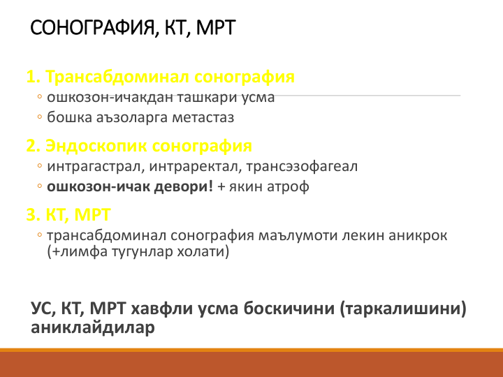 СОНОГРАФИЯ, КТ, МРТ
1. Трансабдоминал сонография 
◦ ошкозон-ичакдан ташкари усма
◦ бошка аъзоларга метастаз
2. Эндоскопик сонография
◦ интрагастрал, интраректал, трансэзофагеал
◦ ошкозон-ичак девори! + якин атроф
3. КТ, МРТ
◦ трансабдоминал сонография маълумоти лекин аникрок 
(+лимфа тугунлар холати)
УС, КТ, МРТ хавфли усма боскичини (таркалишини) 
аниклайдилар
