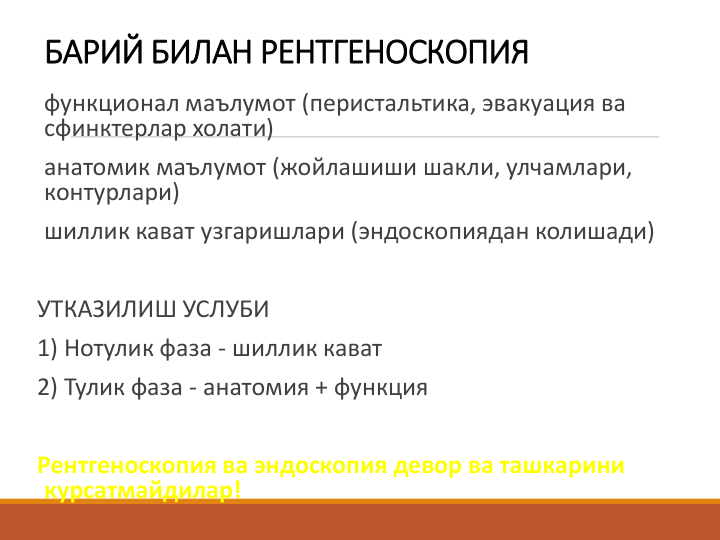 БАРИЙ БИЛАН РЕНТГЕНОСКОПИЯ
функционал маълумот (перистальтика, эвакуация ва 
сфинктерлар холати)
анатомик маълумот (жойлашиши шакли, улчамлари, 
контурлари)
шиллик кават узгаришлари (эндоскопиядан колишади)
УТКАЗИЛИШ УСЛУБИ
1) Нотулик фаза - шиллик кават
2) Тулик фаза - анатомия + функция
Рентгеноскопия ва эндоскопия девор ва ташкарини 
курсатмайдилар!
