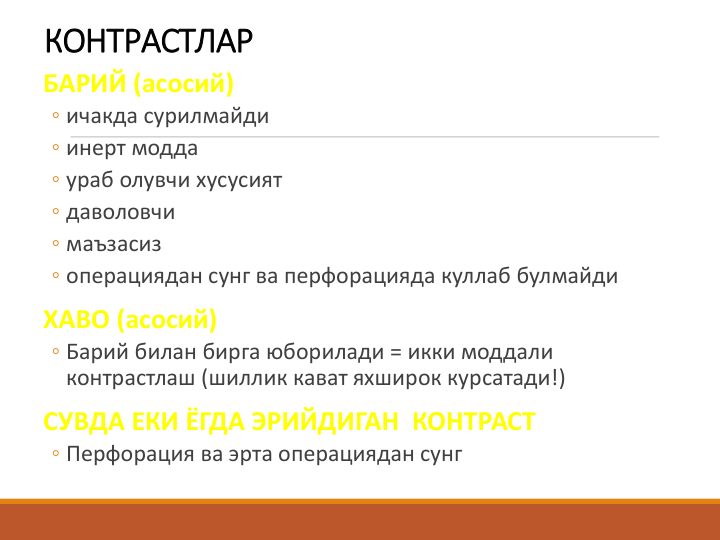 КОНТРАСТЛАР
БАРИЙ (асосий)
◦ ичакда сурилмайди 
◦ инерт модда 
◦ ураб олувчи хусусият 
◦ даволовчи 
◦ маъзасиз 
◦ операциядан сунг ва перфорацияда куллаб булмайди
ХАВО (асосий)
◦ Барий билан бирга юборилади = икки моддали 
контрастлаш (шиллик кават яхширок курсатади!)
СУВДА ЕКИ ЁГДА ЭРИЙДИГАН  КОНТРАСТ
◦ Перфорация ва эрта операциядан сунг
