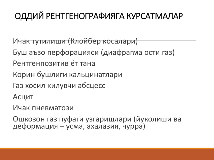 ОДДИЙ РЕНТГЕНОГРАФИЯГА КУРСАТМАЛАР
Ичак тутилиши (Клойбер косалари)
Буш аъзо перфорацияси (диафрагма ости газ)
Рентгенпозитив ёт тана
Корин бушлиги кальцинатлари
Газ хосил килувчи абсцесс
Асцит
Ичак пневматози
Ошкозон газ пуфаги узгаришлари (йуколиши ва 
деформация – усма, ахалазия, чурра)
