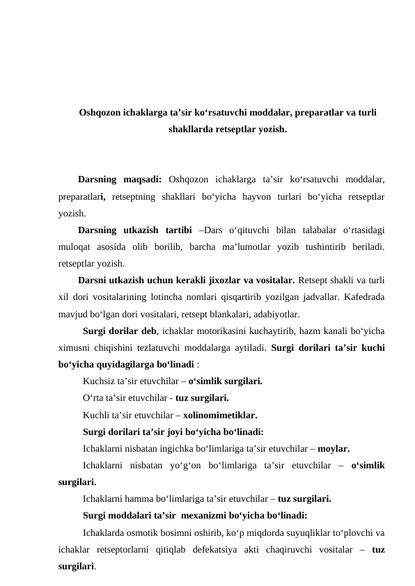 Oshqozon ichaklarga ta’sir ko‘rsatuvchi moddalar, preparatlar va turli
shakllarda retseptlar yozish.
Darsning  maqsadi: Oshqozon  ichaklarga  ta’sir  ko‘rsatuvchi  moddalar,
preparatlari,  retseptning  shakllari  bo‘yicha  hayvon  turlari  bo‘yicha  retseptlar
yozish.
Darsning  utkazish  tartibi  –Dars  o‘qituvchi  bilan  talabalar  o‘rtasidagi
muloqat  asosida  olib  borilib,  barcha  ma’lumotlar  yozib  tushintirib  beriladi.
retseptlar yozish.
Darsni utkazish uchun kerakli jixozlar va vositalar. Retsept shakli va turli
xil dori vositalarining lotincha nomlari qisqartirib yozilgan jadvallar. Kafedrada
mavjud bo‘lgan dori vositalari, retsept blankalari, adabiyotlar.
Surgi dorilar deb, ichaklar motorikasini kuchaytirib, hazm kanali bo‘yicha
ximusni chiqishini tezlatuvchi moddalarga aytiladi. Surgi dorilari ta’sir kuchi
bo‘yicha quyidagilarga bo‘linadi :
Kuchsiz ta’sir etuvchilar – o‘simlik surgilari. 
O‘rta ta’sir etuvchilar - tuz surgilari. 
Kuchli ta’sir etuvchilar – xolinomimetiklar. 
Surgi dorilari ta’sir joyi bo‘yicha bo‘linadi: 
Ichaklarni nisbatan ingichka bo‘limlariga ta’sir etuvchilar – moylar. 
Ichaklarni  nisbatan  yo‘g‘on  bo‘limlariga  ta’sir  etuvchilar  –  o‘simlik
surgilari. 
Ichaklarni hamma bo‘limlariga ta’sir etuvchilar – tuz surgilari. 
Surgi moddalari ta’sir  mexanizmi bo‘yicha bo‘linadi: 
Ichaklarda osmotik bosimni oshirib, ko‘p miqdorda suyuqliklar to‘plovchi va
ichaklar  retseptorlarni  qitiqlab  defekatsiya  akti  chaqiruvchi  vositalar  –  tuz
surgilari. 

