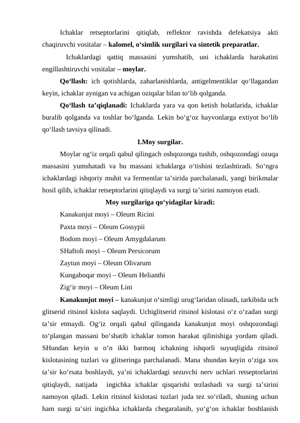 Ichaklar  retseptorlarini  qitiqlab,  reflektor  ravishda  defekatsiya  akti
chaqiruvchi vositalar – kalomel, o‘simlik surgilari va sintetik preparatlar.
 Ichaklardagi  qattiq  massasini  yumshatib,  uni  ichaklarda  harakatini
engillashtiruvchi vositalar – moylar. 
Qo‘llash:  ich qotishlarda, zaharlanishlarda, antigelmentiklar qo‘llagandan
keyin, ichaklar aynigan va achigan oziqalar bilan to‘lib qolganda. 
Qo‘llash ta’qiqlanadi:  Ichaklarda yara va qon ketish holatlarida, ichaklar
buralib qolganda va toshlar bo‘lganda. Lekin bo‘g‘oz hayvonlarga extiyot bo‘lib
qo‘llash tavsiya qilinadi. 
I.Moy surgilar.
Moylar og‘iz orqali qabul qilingach oshqozonga tushib, oshqozondagi ozuqa
massasini yumshatadi va bu massani ichaklarga o‘tishini tezlashtiradi. So‘ngra
ichaklardagi ishqoriy muhit va fermentlar ta’sirida parchalanadi, yangi birikmalar
hosil qilib, ichaklar retseptorlarini qitiqlaydi va surgi ta’sirini namoyon etadi. 
Moy surgilariga qo‘yidagilar kiradi:
Kanakunjut moyi – Oleum Ricini 
Paxta moyi – Oleum Gossypii 
Bodom moyi – Oleum Amygdalarum 
SHaftoli moyi – Oleum Persicorum 
Zaytun moyi – Oleum Olivarum 
Kungaboqar moyi – Oleum Helianthi 
Zig‘ir moyi – Oleum Lini
Kanakunjut moyi – kanakunjut o‘simligi urug‘laridan olinadi, tarkibida uch
glitserid ritsinol kislota saqlaydi. Uchiglitserid ritsinol kislotasi o‘z o‘zadan surgi
ta’sir  etmaydi.  Og‘iz  orqali  qabul  qilinganda  kanakunjut  moyi  oshqozondagi
to‘plangan massani bo‘shatib ichaklar tomon harakat qilinishiga yordam qiladi.
SHundan  keyin  u  o‘n  ikki  barmoq  ichakning  ishqorli  suyuqligida  ritsinol
kislotasining tuzlari va glitseringa parchalanadi. Mana shundan keyin o‘ziga xos
ta’sir ko‘rsata boshlaydi, ya’ni ichaklardagi sezuvchi nerv uchlari retseptorlarini
qitiqlaydi,  natijada   ingichka  ichaklar  qisqarishi  tezlashadi  va  surgi  ta’sirini
namoyon qiladi. Lekin ritsinol kislotasi tuzlari juda tez so‘riladi, shuning uchun
ham surgi ta’siri ingichka ichaklarda chegaralanib, yo‘g‘on ichaklar boshlanish
