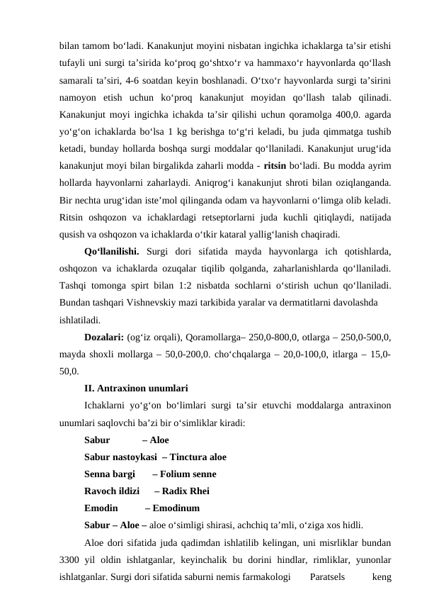 bilan tamom bo‘ladi. Kanakunjut moyini nisbatan ingichka ichaklarga ta’sir etishi
tufayli uni surgi ta’sirida ko‘proq go‘shtxo‘r va hammaxo‘r hayvonlarda qo‘llash
samarali ta’siri, 4-6 soatdan keyin boshlanadi. O‘txo‘r hayvonlarda surgi ta’sirini
namoyon  etish  uchun  ko‘proq  kanakunjut  moyidan  qo‘llash  talab  qilinadi.
Kanakunjut moyi ingichka ichakda ta’sir qilishi uchun qoramolga 400,0. agarda
yo‘g‘on ichaklarda bo‘lsa 1 kg berishga to‘g‘ri keladi, bu juda qimmatga tushib
ketadi, bunday hollarda boshqa surgi moddalar qo‘llaniladi. Kanakunjut urug‘ida
kanakunjut moyi bilan birgalikda zaharli modda - ritsin bo‘ladi. Bu modda ayrim
hollarda hayvonlarni zaharlaydi. Aniqrog‘i kanakunjut shroti bilan oziqlanganda.
Bir nechta urug‘idan iste’mol qilinganda odam va hayvonlarni o‘limga olib keladi.
Ritsin  oshqozon  va  ichaklardagi  retseptorlarni  juda  kuchli  qitiqlaydi,  natijada
qusish va oshqozon va ichaklarda o‘tkir kataral yallig‘lanish chaqiradi. 
Qo‘llanilishi.  Surgi  dori  sifatida  mayda  hayvonlarga  ich  qotishlarda,
oshqozon va ichaklarda ozuqalar tiqilib qolganda, zaharlanishlarda qo‘llaniladi.
Tashqi tomonga spirt bilan 1:2 nisbatda sochlarni o‘stirish uchun qo‘llaniladi.
Bundan tashqari Vishnevskiy mazi tarkibida yaralar va dermatitlarni davolashda 
ishlatiladi. 
Dozalari: (og‘iz orqali), Qoramollarga– 250,0-800,0, otlarga – 250,0-500,0,
mayda shoxli mollarga – 50,0-200,0. cho‘chqalarga – 20,0-100,0, itlarga – 15,0-
50,0. 
II. Antraxinon unumlari
Ichaklarni yo‘g‘on bo‘limlari surgi ta’sir etuvchi moddalarga antraxinon
unumlari saqlovchi ba’zi bir o‘simliklar kiradi: 
Sabur             – Aloe 
Sabur nastoykasi  – Tinctura aloe 
Senna bargi       – Folium senne 
Ravoch ildizi      – Radix Rhei 
Emodin           – Emodinum 
Sabur – Aloe – aloe o‘simligi shirasi, achchiq ta’mli, o‘ziga xos hidli. 
Aloe dori sifatida juda qadimdan ishlatilib kelingan, uni misrliklar bundan
3300 yil  oldin  ishlatganlar,  keyinchalik bu  dorini  hindlar,  rimliklar, yunonlar
ishlatganlar. Surgi dori sifatida saburni nemis farmakologi 
Paratsels
 
keng
