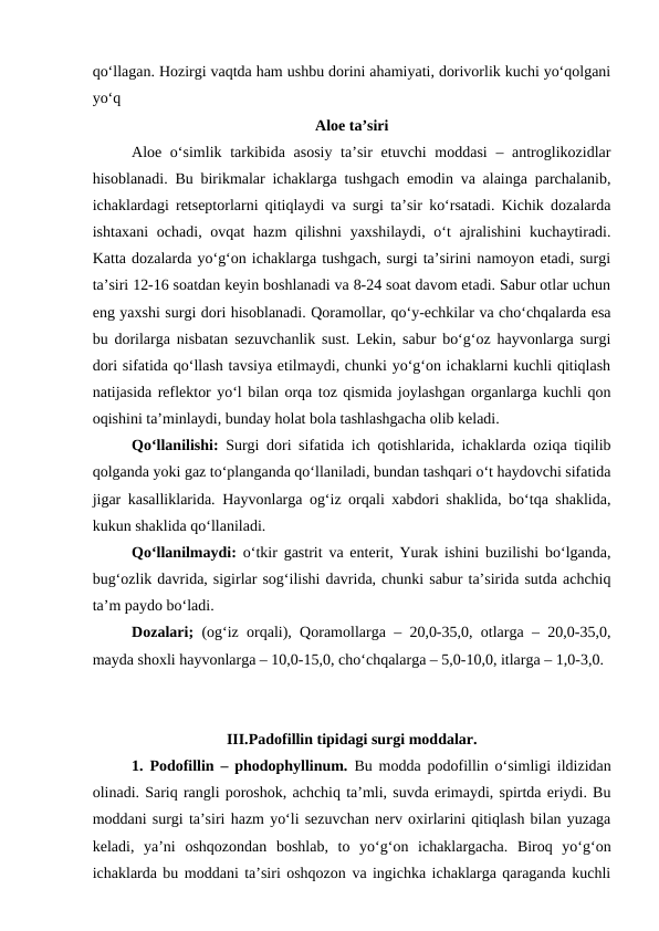 qo‘llagan. Hozirgi vaqtda ham ushbu dorini ahamiyati, dorivorlik kuchi yo‘qolgani
yo‘q
Aloe ta’siri
Aloe o‘simlik tarkibida asosiy ta’sir  etuvchi moddasi  – antroglikozidlar
hisoblanadi. Bu birikmalar ichaklarga tushgach emodin va alainga parchalanib,
ichaklardagi retseptorlarni qitiqlaydi va surgi ta’sir ko‘rsatadi. Kichik dozalarda
ishtaxani  ochadi, ovqat hazm  qilishni  yaxshilaydi, o‘t  ajralishini  kuchaytiradi.
Katta dozalarda yo‘g‘on ichaklarga tushgach, surgi ta’sirini namoyon etadi, surgi
ta’siri 12-16 soatdan keyin boshlanadi va 8-24 soat davom etadi. Sabur otlar uchun
eng yaxshi surgi dori hisoblanadi. Qoramollar, qo‘y-echkilar va cho‘chqalarda esa
bu dorilarga nisbatan sezuvchanlik sust. Lekin, sabur bo‘g‘oz hayvonlarga surgi
dori sifatida qo‘llash tavsiya etilmaydi, chunki yo‘g‘on ichaklarni kuchli qitiqlash
natijasida reflektor yo‘l bilan orqa toz qismida joylashgan organlarga kuchli qon
oqishini ta’minlaydi, bunday holat bola tashlashgacha olib keladi.
Qo‘llanilishi: Surgi dori sifatida ich qotishlarida, ichaklarda oziqa tiqilib
qolganda yoki gaz to‘planganda qo‘llaniladi, bundan tashqari o‘t haydovchi sifatida
jigar kasalliklarida. Hayvonlarga og‘iz orqali xabdori shaklida, bo‘tqa shaklida,
kukun shaklida qo‘llaniladi. 
Qo‘llanilmaydi: o‘tkir gastrit va enterit, Yurak ishini buzilishi bo‘lganda,
bug‘ozlik davrida, sigirlar sog‘ilishi davrida, chunki sabur ta’sirida sutda achchiq
ta’m paydo bo‘ladi.
Dozalari;  (og‘iz orqali), Qoramollarga – 20,0-35,0, otlarga – 20,0-35,0,
mayda shoxli hayvonlarga – 10,0-15,0, cho‘chqalarga – 5,0-10,0, itlarga – 1,0-3,0. 
III.Padofillin tipidagi surgi moddalar.
1. Podofillin – phodophyllinum.  Bu modda podofillin o‘simligi ildizidan
olinadi. Sariq rangli poroshok, achchiq ta’mli, suvda erimaydi, spirtda eriydi. Bu
moddani surgi ta’siri hazm yo‘li sezuvchan nerv oxirlarini qitiqlash bilan yuzaga
keladi,  ya’ni  oshqozondan  boshlab,  to  yo‘g‘on  ichaklargacha.  Biroq  yo‘g‘on
ichaklarda bu moddani ta’siri oshqozon va ingichka ichaklarga qaraganda kuchli
