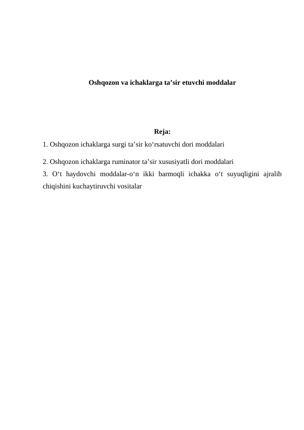 Oshqozon va ichaklarga ta’sir etuvchi moddalar
Reja:
1. Oshqozon ichaklarga surgi ta’sir ko‘rsatuvchi dori moddalari
2. Oshqozon ichaklarga ruminator ta’sir xususiyatli dori moddalari
3.  O‘t  haydovchi  moddalar-o‘n  ikki  barmoqli  ichakka  o‘t  suyuqligini  ajralib
chiqishini kuchaytiruvchi vositalar
