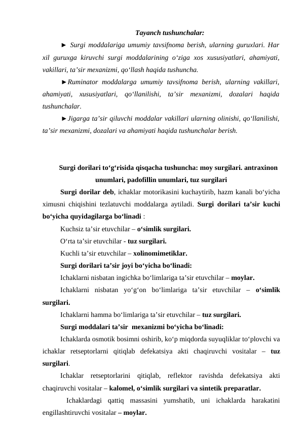 Tayanch tushunchalar:
► Surgi moddalariga umumiy tavsifnoma berish, ularning guruxlari. Har
xil guruxga kiruvchi  surgi  moddalarining o‘ziga xos xususiyatlari, ahamiyati,
vakillari, ta’sir mexanizmi, qo‘llash haqida tushuncha. 
►Ruminator moddalarga  umumiy tavsifnoma  berish,  ularning vakillari,
ahamiyati,  xususiyatlari,  qo‘llanilishi,  ta’sir  mexanizmi,  dozalari  haqida
tushunchalar. 
►Jigarga ta’sir qiluvchi moddalar vakillari ularning olinishi, qo‘llanilishi,
ta’sir mexanizmi, dozalari va ahamiyati haqida tushunchalar berish. 
Surgi dorilari to‘g‘risida qisqacha tushuncha: moy surgilari. antraxinon
unumlari, padofillin unumlari, tuz surgilari
Surgi dorilar deb, ichaklar motorikasini kuchaytirib, hazm kanali bo‘yicha
ximusni chiqishini tezlatuvchi moddalarga aytiladi. Surgi dorilari ta’sir kuchi
bo‘yicha quyidagilarga bo‘linadi :
Kuchsiz ta’sir etuvchilar – o‘simlik surgilari. 
O‘rta ta’sir etuvchilar - tuz surgilari. 
Kuchli ta’sir etuvchilar – xolinomimetiklar. 
Surgi dorilari ta’sir joyi bo‘yicha bo‘linadi: 
Ichaklarni nisbatan ingichka bo‘limlariga ta’sir etuvchilar – moylar. 
Ichaklarni  nisbatan  yo‘g‘on  bo‘limlariga  ta’sir  etuvchilar  –  o‘simlik
surgilari. 
Ichaklarni hamma bo‘limlariga ta’sir etuvchilar – tuz surgilari. 
Surgi moddalari ta’sir  mexanizmi bo‘yicha bo‘linadi: 
Ichaklarda osmotik bosimni oshirib, ko‘p miqdorda suyuqliklar to‘plovchi va
ichaklar  retseptorlarni  qitiqlab  defekatsiya  akti  chaqiruvchi  vositalar  –  tuz
surgilari. 
Ichaklar  retseptorlarini  qitiqlab,  reflektor  ravishda  defekatsiya  akti
chaqiruvchi vositalar – kalomel, o‘simlik surgilari va sintetik preparatlar.
 Ichaklardagi  qattiq  massasini  yumshatib,  uni  ichaklarda  harakatini
engillashtiruvchi vositalar – moylar. 
