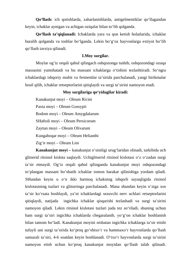 Qo‘llash:  ich qotishlarda, zaharlanishlarda, antigelmentiklar qo‘llagandan
keyin, ichaklar aynigan va achigan oziqalar bilan to‘lib qolganda. 
Qo‘llash ta’qiqlanadi:  Ichaklarda yara va qon ketish holatlarida, ichaklar
buralib qolganda va toshlar bo‘lganda. Lekin bo‘g‘oz hayvonlarga extiyot bo‘lib
qo‘llash tavsiya qilinadi. 
I.Moy surgilar.
Moylar og‘iz orqali qabul qilingach oshqozonga tushib, oshqozondagi ozuqa
massasini yumshatadi va bu massani ichaklarga o‘tishini tezlashtiradi. So‘ngra
ichaklardagi ishqoriy muhit va fermentlar ta’sirida parchalanadi, yangi birikmalar
hosil qilib, ichaklar retseptorlarini qitiqlaydi va surgi ta’sirini namoyon etadi. 
Moy surgilariga qo‘yidagilar kiradi:
Kanakunjut moyi – Oleum Ricini 
Paxta moyi – Oleum Gossypii 
Bodom moyi – Oleum Amygdalarum 
SHaftoli moyi – Oleum Persicorum 
Zaytun moyi – Oleum Olivarum 
Kungaboqar moyi – Oleum Helianthi 
Zig‘ir moyi – Oleum Lini
Kanakunjut moyi – kanakunjut o‘simligi urug‘laridan olinadi, tarkibida uch
glitserid ritsinol kislota saqlaydi. Uchiglitserid ritsinol kislotasi o‘z o‘zadan surgi
ta’sir  etmaydi.  Og‘iz  orqali  qabul  qilinganda  kanakunjut  moyi  oshqozondagi
to‘plangan massani bo‘shatib ichaklar tomon harakat qilinishiga yordam qiladi.
SHundan  keyin  u  o‘n  ikki  barmoq  ichakning  ishqorli  suyuqligida  ritsinol
kislotasining tuzlari va glitseringa parchalanadi. Mana shundan keyin o‘ziga xos
ta’sir ko‘rsata boshlaydi, ya’ni ichaklardagi sezuvchi nerv uchlari retseptorlarini
qitiqlaydi,  natijada   ingichka  ichaklar  qisqarishi  tezlashadi  va  surgi  ta’sirini
namoyon qiladi. Lekin ritsinol kislotasi tuzlari juda tez so‘riladi, shuning uchun
ham surgi ta’siri ingichka ichaklarda chegaralanib, yo‘g‘on ichaklar boshlanish
bilan tamom bo‘ladi. Kanakunjut moyini nisbatan ingichka ichaklarga ta’sir etishi
tufayli uni surgi ta’sirida ko‘proq go‘shtxo‘r va hammaxo‘r hayvonlarda qo‘llash
samarali ta’siri, 4-6 soatdan keyin boshlanadi. O‘txo‘r hayvonlarda surgi ta’sirini
namoyon  etish  uchun  ko‘proq  kanakunjut  moyidan  qo‘llash  talab  qilinadi.
