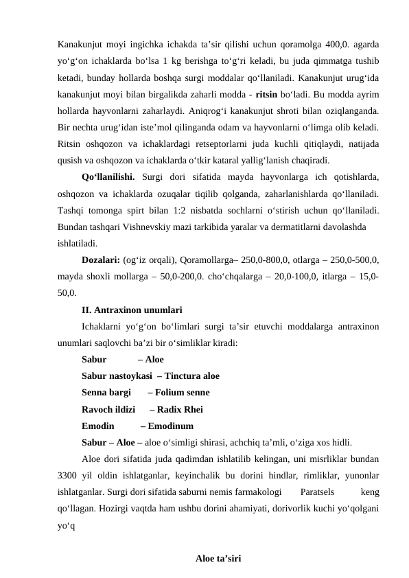 Kanakunjut moyi ingichka ichakda ta’sir qilishi uchun qoramolga 400,0. agarda
yo‘g‘on ichaklarda bo‘lsa 1 kg berishga to‘g‘ri keladi, bu juda qimmatga tushib
ketadi, bunday hollarda boshqa surgi moddalar qo‘llaniladi. Kanakunjut urug‘ida
kanakunjut moyi bilan birgalikda zaharli modda - ritsin bo‘ladi. Bu modda ayrim
hollarda hayvonlarni zaharlaydi. Aniqrog‘i kanakunjut shroti bilan oziqlanganda.
Bir nechta urug‘idan iste’mol qilinganda odam va hayvonlarni o‘limga olib keladi.
Ritsin  oshqozon  va  ichaklardagi  retseptorlarni  juda  kuchli  qitiqlaydi,  natijada
qusish va oshqozon va ichaklarda o‘tkir kataral yallig‘lanish chaqiradi. 
Qo‘llanilishi.  Surgi  dori  sifatida  mayda  hayvonlarga  ich  qotishlarda,
oshqozon va ichaklarda ozuqalar tiqilib qolganda, zaharlanishlarda qo‘llaniladi.
Tashqi tomonga spirt bilan 1:2 nisbatda sochlarni o‘stirish uchun qo‘llaniladi.
Bundan tashqari Vishnevskiy mazi tarkibida yaralar va dermatitlarni davolashda 
ishlatiladi. 
Dozalari: (og‘iz orqali), Qoramollarga– 250,0-800,0, otlarga – 250,0-500,0,
mayda shoxli mollarga – 50,0-200,0. cho‘chqalarga – 20,0-100,0, itlarga – 15,0-
50,0. 
II. Antraxinon unumlari
Ichaklarni yo‘g‘on bo‘limlari surgi ta’sir etuvchi moddalarga antraxinon
unumlari saqlovchi ba’zi bir o‘simliklar kiradi: 
Sabur             – Aloe 
Sabur nastoykasi  – Tinctura aloe 
Senna bargi       – Folium senne 
Ravoch ildizi      – Radix Rhei 
Emodin           – Emodinum 
Sabur – Aloe – aloe o‘simligi shirasi, achchiq ta’mli, o‘ziga xos hidli. 
Aloe dori sifatida juda qadimdan ishlatilib kelingan, uni misrliklar bundan
3300 yil  oldin  ishlatganlar,  keyinchalik bu  dorini  hindlar,  rimliklar, yunonlar
ishlatganlar. Surgi dori sifatida saburni nemis farmakologi 
Paratsels
 
keng
qo‘llagan. Hozirgi vaqtda ham ushbu dorini ahamiyati, dorivorlik kuchi yo‘qolgani
yo‘q
Aloe ta’siri
